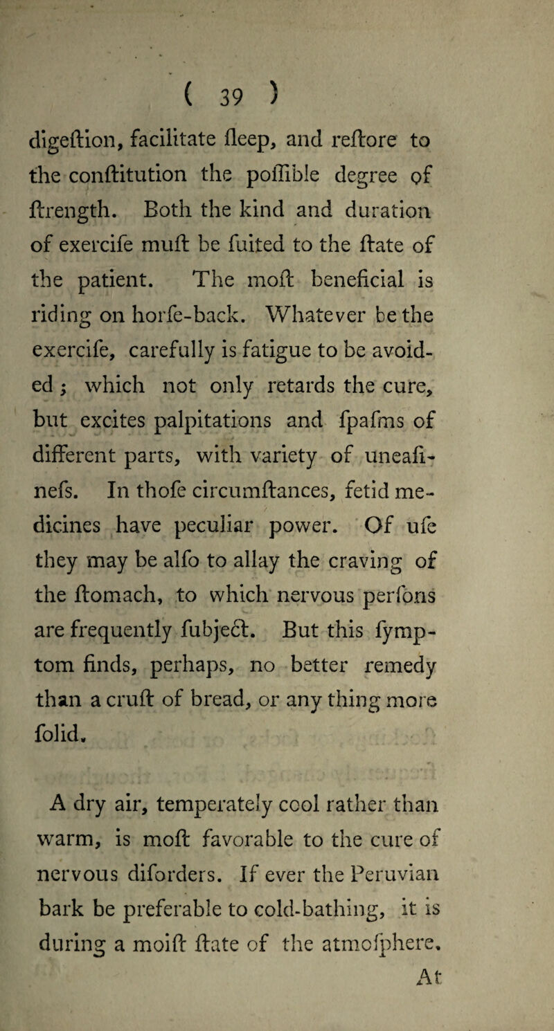 digeftlon, facilitate deep, and reftore to the conftitution the poffible degree of ftrength. Both the kind and duration of exercife muft be fuited to the ftate of the patient. The moft beneficial is riding on horfe-back. Whatever be the exercife, carefully is fatigue to be avoid¬ ed ; which not only retards the cure, but excites palpitations and fpafms of different parts, with variety of uneafi- nefs. In thofe circumftances, fetid me¬ dicines have peculiar power. ‘ Of ufe they may be alfo to allay the craving of the ftomach, to which nervous perfons are frequently fubjeft. But this fymp- tom finds, perhaps, no better remedy than a cruft of bread, or any thing more folid, A dry air, temperately cool rather than warm, is moft favorable to the cure of nervous diforders. If ever the Peruvian bark be preferable to cold-bathing, it is during a moift ftate of the atmofphere. At