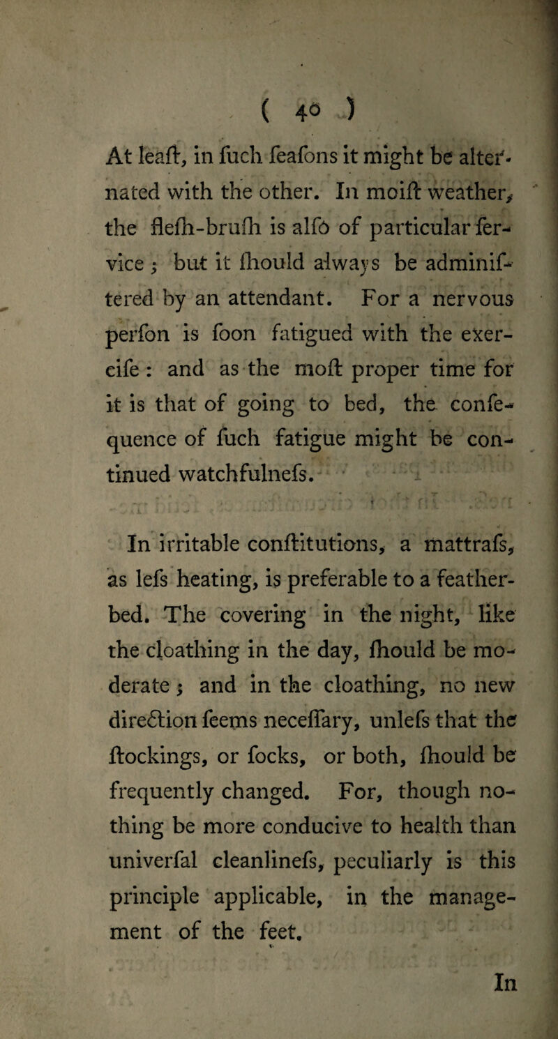 At leaft, in fuch feafons it might be alter¬ nated with the other. In moift weather^ the flefh-brufh is alf6 of particular fer- vice ; but it lliould always be adminif- tered by an attendant. For a nervous perfon ’ is foon fatigued with the e^er- cife : and as the moft proper time for it is that of going to bed, the confe- quence of fuch fatigue might be con¬ tinued watchfulnefs. - * I . In irritable conftitutions^ a mattrafs, as lefs heating, is preferable to a feather¬ bed. The covering' in the night, like the cloathing in the day, Ihould be mo¬ derate ; and in the cloathing, no new direftion feems neceffary, unlefs that the ftockings, or focks, or both, Ihould be frequently changed. For, though no¬ thing be more conducive to health than univerfal cleanlinefs, peculiarly is this principle applicable, in the manage¬ ment of the feet. %• In