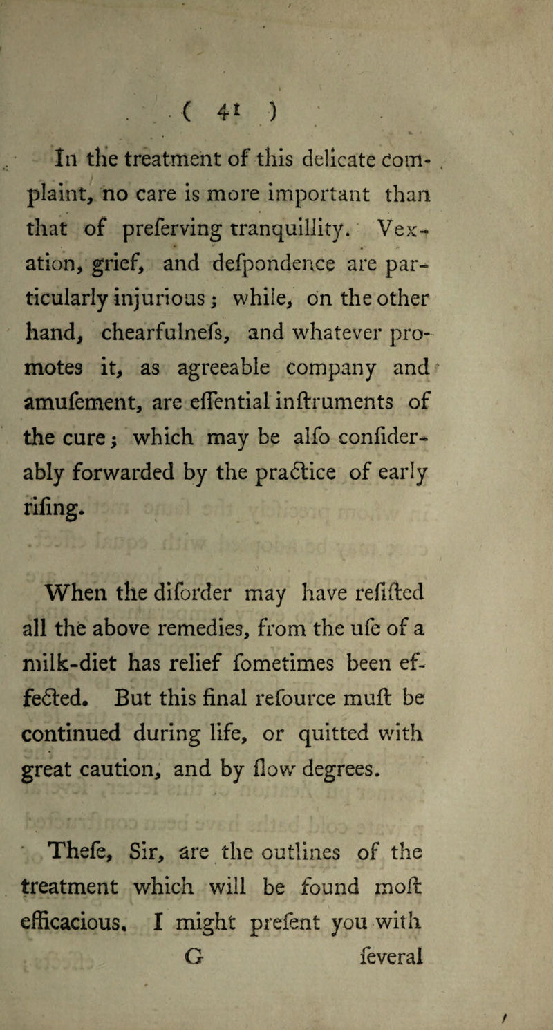 In the treatment of this delicate Com- . plaint, no care is more important than that of preferving tranquillity* Vex¬ ation, grief, and defpondence are par¬ ticularly injurious; while, on the other hand, chearfulnefs, and whatever pro¬ motes it, as agreeable company and? amufement, are eflential inftruments of the cure; which may be alfo confider- ably forwarded by the pradtice of early fifing. When the diforder may have refifted all the above remedies, from the ufe of a milk-diet has relief fometimes been ef- fedled. But this final refource muft be continued during life, or quitted with great caution, and by flow degrees. Thefe, Sir, are the outlines of the treatment which will be found moil efficacious, I might prefent you with G feveral