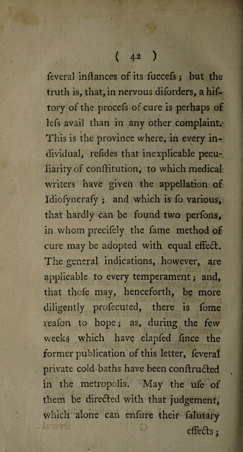 leveral inftances of its fuccefs ; but the truth is, that, in nervous diforders, a hif. tory of the procefs of cure is perhaps of lefs avail than in any other complaint.* This is the province where, in every in¬ dividual, refides that inexplicable pecu¬ liarity of confl'itution, to which medical writers have given the appellation of Idiofyncrafy ; and which is fo various, that hardly can be found two perfons, in Vi^hom precifely the fame method of cure may be adopted with equal effeft. The general indications, however, are applicable to every temperament; and, that thofe may, henceforth, be more diligently profecuted, there is fome reafon to hope; as, during, the few week§ which have elapfed .lince the former publication of this letter, feveral private cold-baths have been conftrudled in the metropolis. May the ufe of them be dircdted with that judgement, which alone can enfure their falutary effedls i