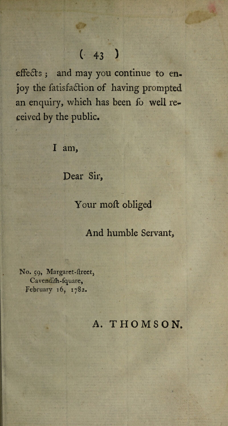 / (■ 43 ) efFefts; and may you continue to en¬ joy the fatisfaftion of having prompted an enquiry, which has been fo well re^ ceived by the public. * I am, Dear Sir, Your moft obliged And humble Servant, No. 59, Margaret-ftrect, Cavendifh-fquare, February i6, 1782. A. THOMSON.