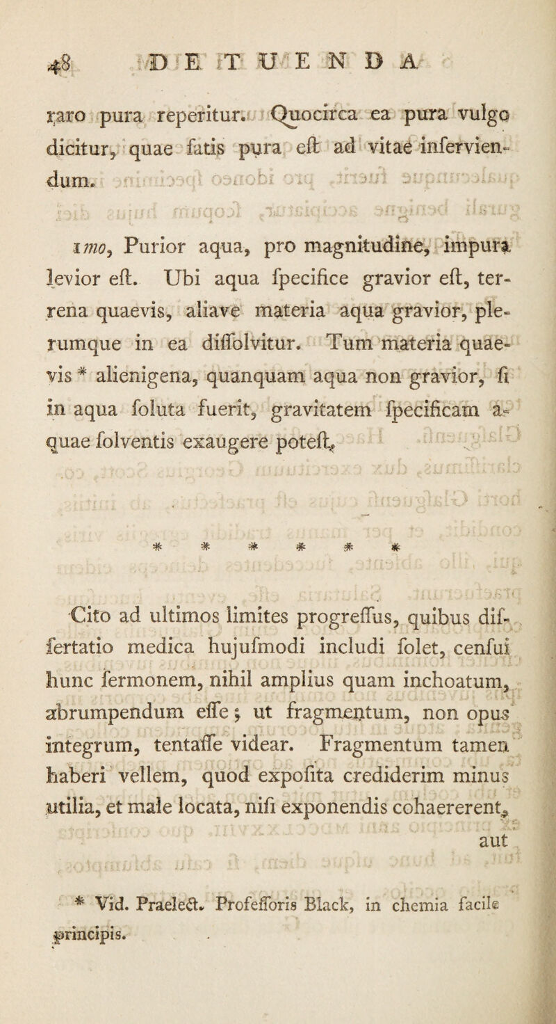 raro pura reperitur. Quocirca ea pura vulgo dicitur, quae fatis pura eft ad vitae infervien» dum. h*v . uiijd rnuqoii iisw; imo, Purior aqua, pro magnitudine, impura levior eft. Ubi aqua fpecifice gravior eft, ter¬ rena quaevis, aliave materia aqua gravior, ple¬ rumque in ea diffolvitur. Tum materia quae¬ vis * alienigena, quanquam aqua non gravior, fi in aqua foluta fuerit, gravitatem fpecificam a- quae folventis exaugere poteft* ##**!** Cito ad ultimos limites progreflus, quibus dif- fertatio medica hujufmodi includi folet, cenfui hunc fermonem, nihil amplius quam inchoatum, abrumpendum efle y ut fragmentum, non opus integrum, tentafte videar. Fragmentum tamen haberi vellem, quod expofita crediderim minus utilia, et male locata, nifi exponendis cohaererent^ aut * Vid. Praeleft. ProfefToris Black, in chemia facile jpnncipis.