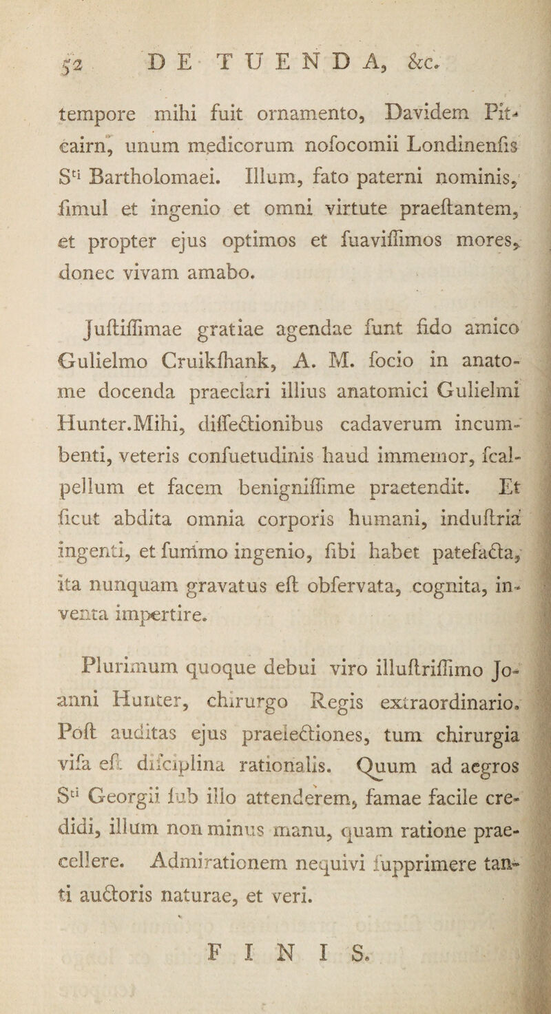 tempore mihi fuit ornamento, Davidem Pit^ eairn, unum medicorum nofocomii Londinenfis St[ Bartholomaei. Illum, fato paterni nominis, fimul et ingemo et omni virtute praedantem, et propter ejus optimos et fuaviffimos mores, donec vivam amabo» juftiffimae gratiae agendae funt fido amico Gulielmo Cruikfhank, A. M. focio in anato- me docenda praeclari illius anatomici Guliehni Hunter.Mihi, diffeCtionibus cadaverum incum¬ benti, veteris confuetudinis haud immemor, fcal» pellum et facem benigmflime praetendit. Et ficut abdita omnia corporis humani, indulfria ingenti, et furrimo ingenio, fibi habet patefada, ita nunquam gravatus efl obfervata, cognita, in¬ venta impertire. Plurimum quoque debui viro illuftriffimo Jo~ anni Hunter, chirurgo Regis extraordinario, Pofl auditas ejus praelectiones, tum chirurgia vifa efl diiciplina rationalis. Quum ad aegros Su Georgii lub illo attenderem, famae facile cre¬ didi, illum non minus manu, quam ratione prae¬ cellere. Admirationem nequivi fupprimere tan¬ ti audtoris naturae, et veri. FINIS,