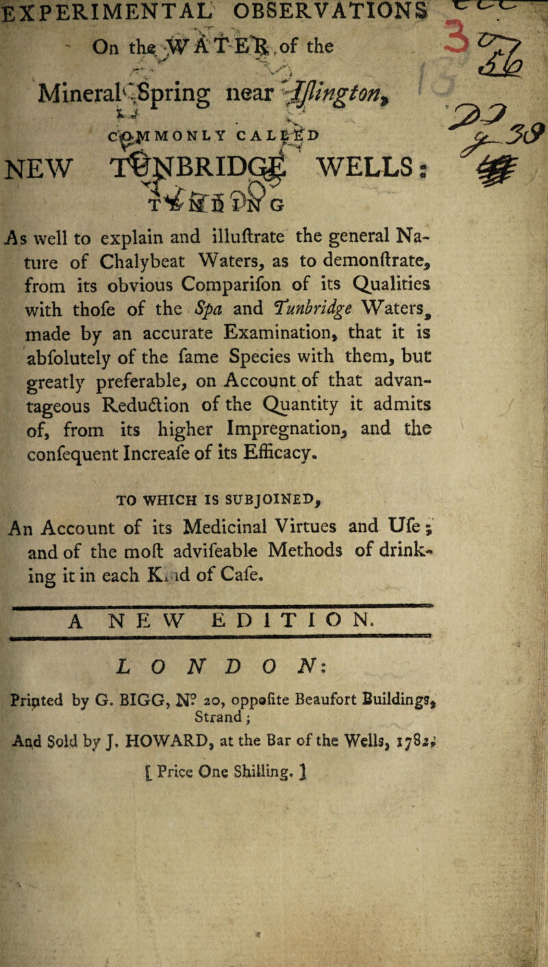 experimental observations ■ On the. -W k T E'R, of the -v v‘ -J Mineral1',Spring near '’ljlington> HJ- v. MONLY CALLED •7-^i NEW T^NBRIDG^ WELLS: T^tfg ^ G As well to explain and illuftrate the general Na¬ ture of Chalybeat Waters, as to demonftrate, from its obvious Comparifon of its Qualities with thofe of the Spa and Tunbridge Waters, made by an accurate Examination, that it is abfolutely of the fame Species with them, but greatly preferable, on Account of that advan¬ tageous Reduction of the Quantity it admits of, from its higher Impregnation, and the confequent Increafe of its Efficacy. TO WHICH IS SUBJOINED, An Account of its Medicinal Virtues and Ufe ; and of the mod advifeable Methods of drink¬ ing it in each K* id of Cafe. A NEW EDITION. __HI , |, ..... ...■ Mil II - -— --1 LONDON: Printed by G. BIGG, N? 20, oppolite Beaufort Buildings, Strand; And Sold by J, HOWARD, at the Bar of the Wells, 1782; I Price One Shilling. J