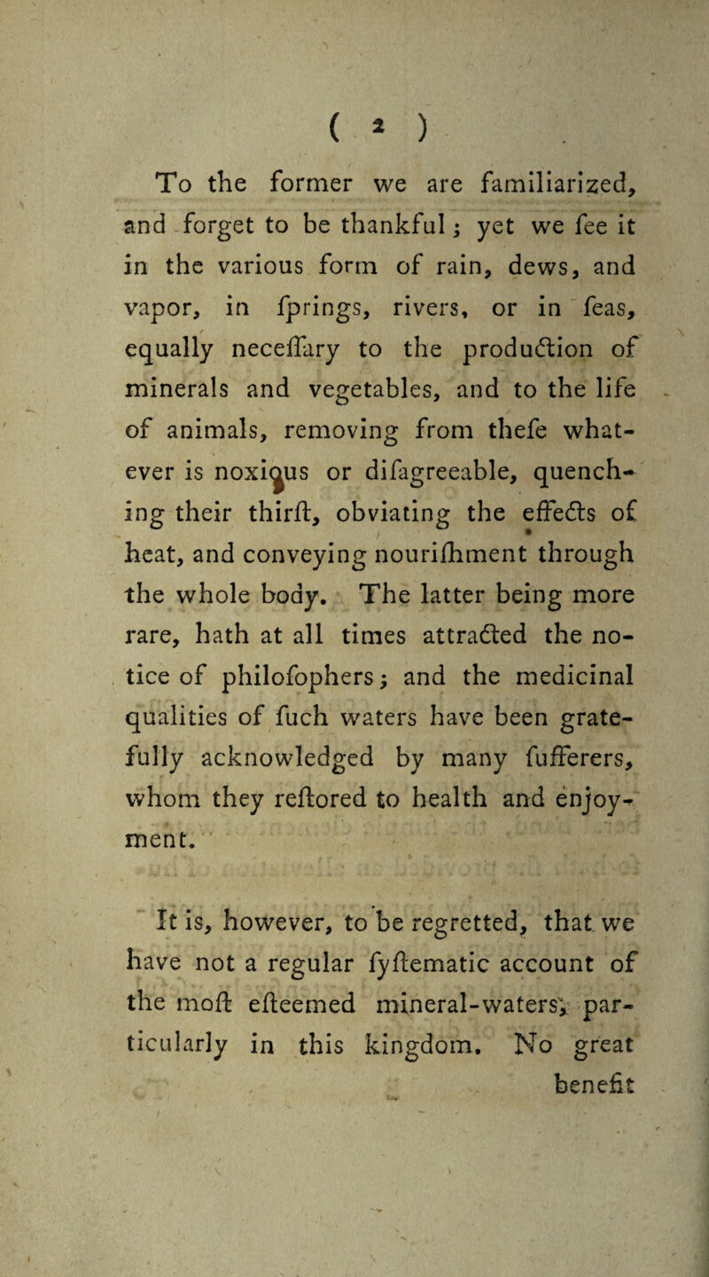 To the former we are familiarized, and forget to be thankful; yet we fee it in the various form of rain, dews, and vapor, in fprings, rivers, or in feas, equally necedary to the production of minerals and vegetables, and to the life of animals, removing from thefe what¬ ever is noxious or difagreeable, quench¬ ing their third:, obviating the effeds of heat, and conveying nourishment through the whole body. The latter being more rare, hath at all times attracted the no¬ tice of philofophersand the medicinal qualities of fuch waters have been grate¬ fully acknowledged by many fufferers, whom they reftored to health and enjoy¬ ment. It is, however, to be regretted, that we have not a regular fyftematic account of the mod: edeemed mineral-waters; par¬ ticularly in this kingdom. No great benefit