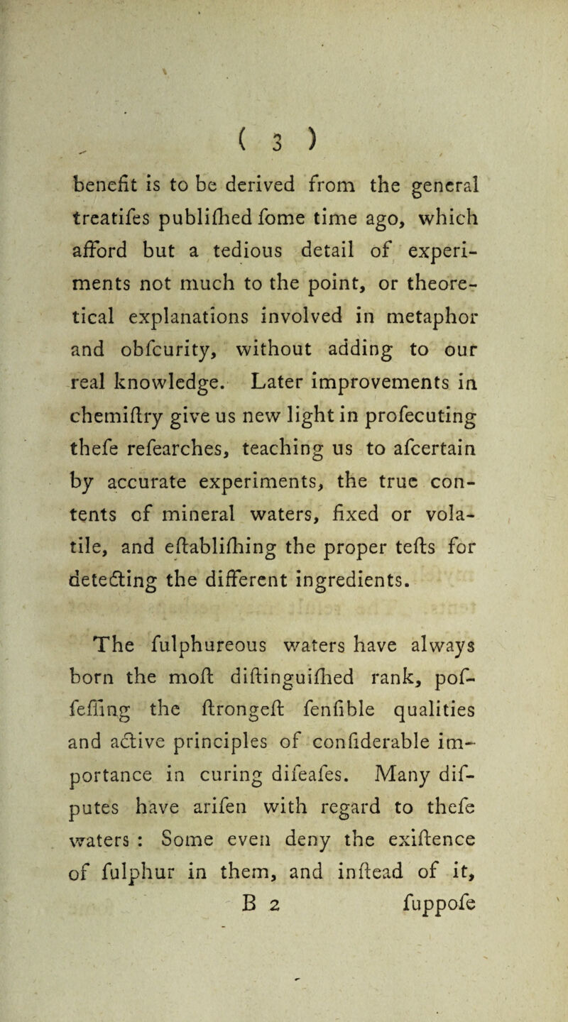 benefit is to be derived from the general treatifes publifhed fome time ago, which afford but a tedious detail of experi¬ ments not much to the point, or theore¬ tical explanations involved in metaphor and obfcurity, without adding to our real knowledge. Later improvements in chemiftry give us new light in profecuting thefe refearches, teaching us to afcertain by accurate experiments, the true con¬ tents of mineral waters, fixed or vola¬ tile, and eftablifhing the proper tefts for detecfling the different ingredients. The fulphureous waters have always born the mofl diftinguifhed rank, pof- fefiing the flrongeft fenfible qualities and active principles of confiderable im¬ portance in curing difeafes. Many dis¬ putes have arifen with regard to thefe waters : Some even deny the exigence of fulphur in them, and inftead of it, B 2 fuppofe