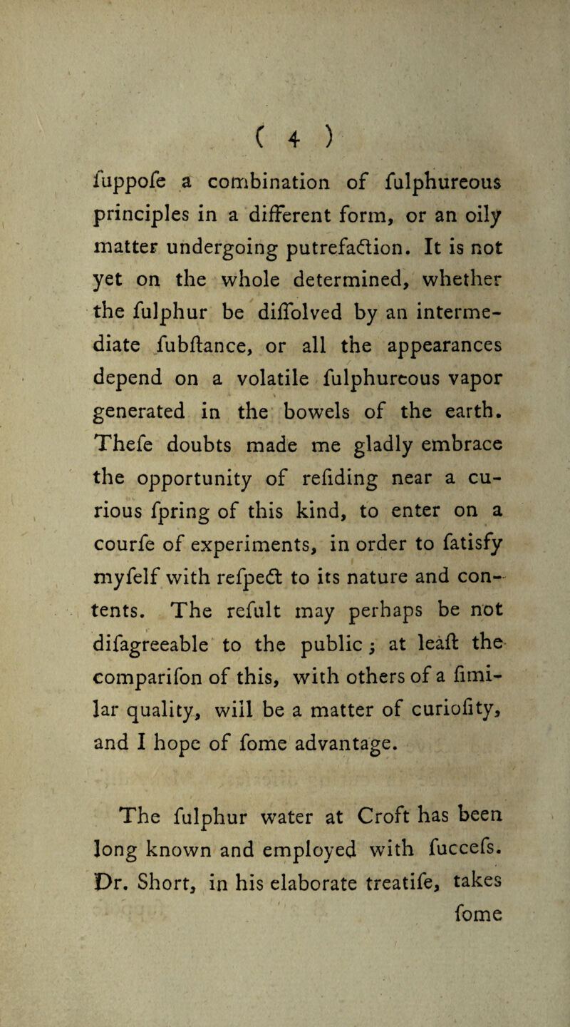 luppofe a combination of fulphureous principles in a different form, or an oily matter undergoing putrefa&ion. It is not yet on the whole determined, whether the fulphur be diffolved by an interme¬ diate fubftance, or all the appearances depend on a volatile fulphureous vapor generated in the bowels of the earth. Thefe doubts made me gladly embrace the opportunity of refiding near a cu¬ rious fpring of this kind, to enter on a courfe of experiments, in order to fatisfy niyfelf with refpeft to its nature and con¬ tents. The refult may perhaps be not difagreeable to the public ; at leaft the comparifon of this, with others of a fimi- lar quality, will be a matter of curiofity, and I hope of fome advantage. The fulphur water at Croft has been long known and employed with fuccefs. Dr. Short, in his elaborate treatife, takes fome