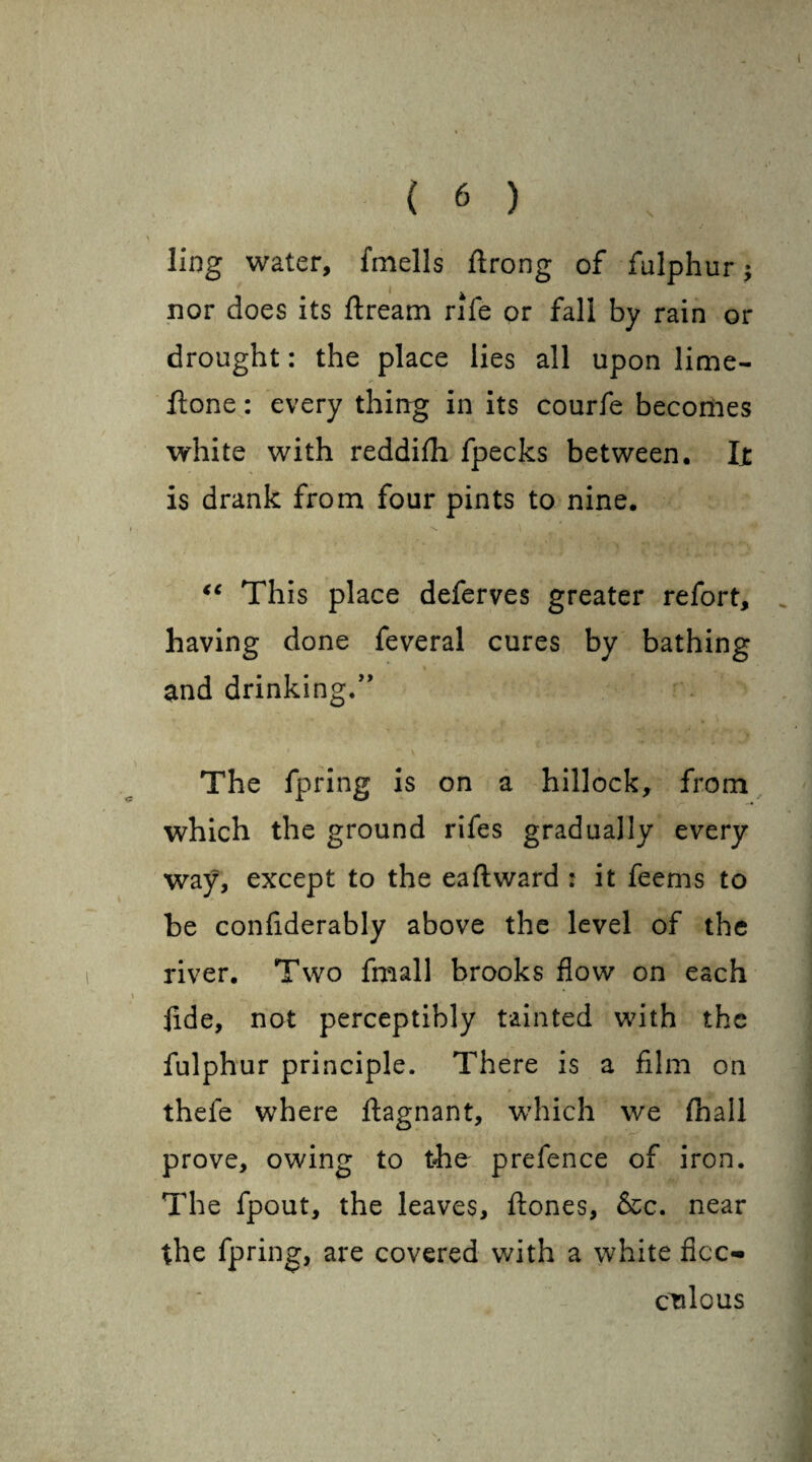 ) 6 ) ling water, fmells ftrong of fulphur; ' . • x. nor does its ftream rife or fall by rain or drought: the place lies all upon lime- ftone: every thing in its courfe becomes white with reddifh fpecks between, Ijt is drank from four pints to nine. \ \ €C This place deferves greater refort, having done feveral cures by bathing and drinking.” The fpring is on a hillock, from which the ground rifes gradually every way, except to the ea ft ward : it feems to be confiderably above the level of the river. Two fmall brooks flow on each fide, not perceptibly tainted with the fulphur principle. There is a film on thefe where ftagnant, which we {hall prove, owing to the prefence of iron. The fpout, the leaves, ftones, &c. near the fpring, are covered with a white ficc- culous