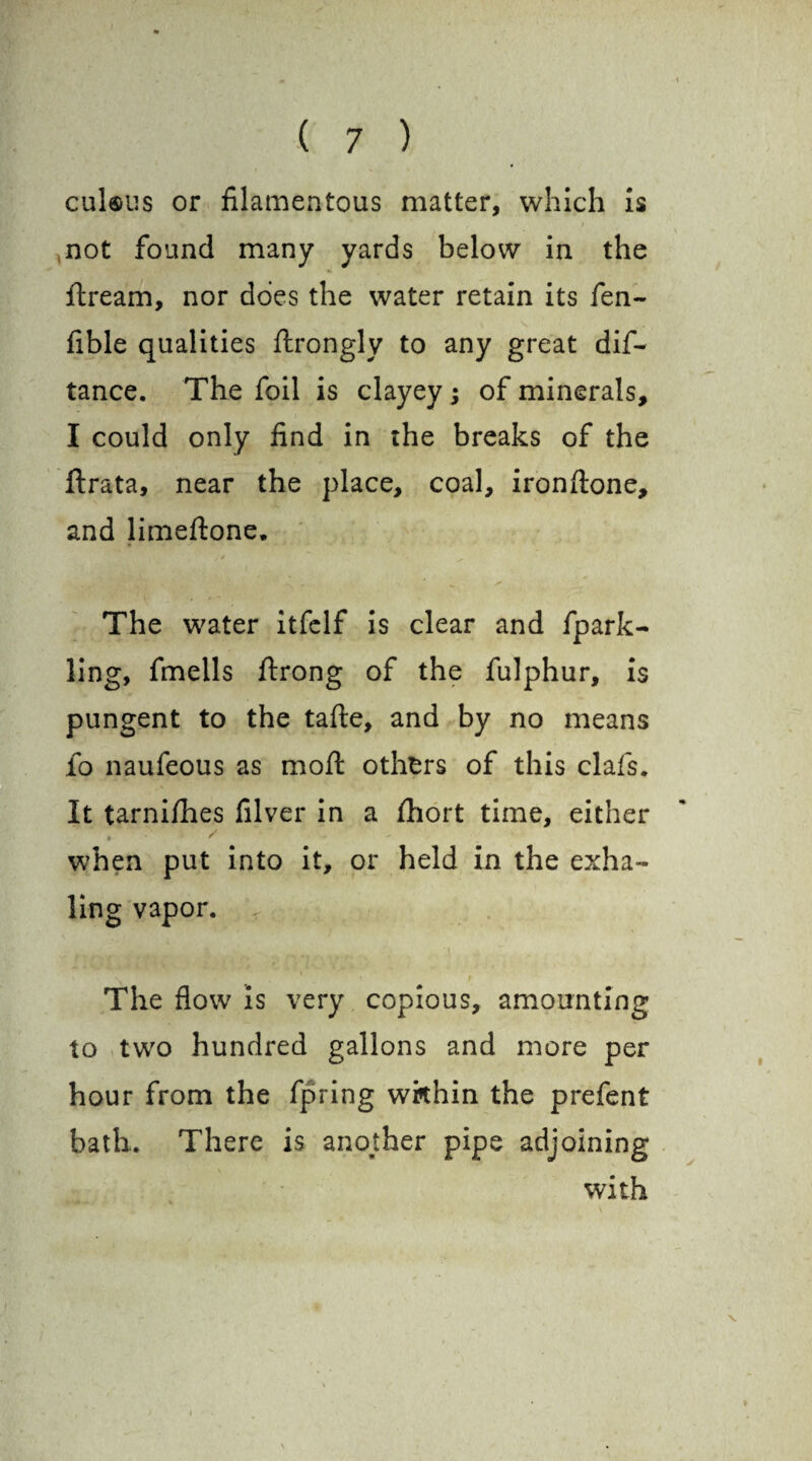 cul«us or filamentous matter, which is / not found many yards below in the ftream, nor does the water retain its fen- fible qualities ftrongly to any great dis¬ tance. The foil is clayey; of minerals, I could only find in the breaks of the ftrata, near the place, coal, ironftone, and limeftone. The water itfclf is clear and fpark- ling, fmells ftrong of the fulphur, is pungent to the tafte, and by no means fo naufeous as moft others of this clafs. It tarnifhes filver in a fhort time, either when put into it, or held in the exha¬ ling vapor. The flow is very copious, amounting to two hundred gallons and more per hour from the fpring within the prefent bath. There is another pipe adjoining with