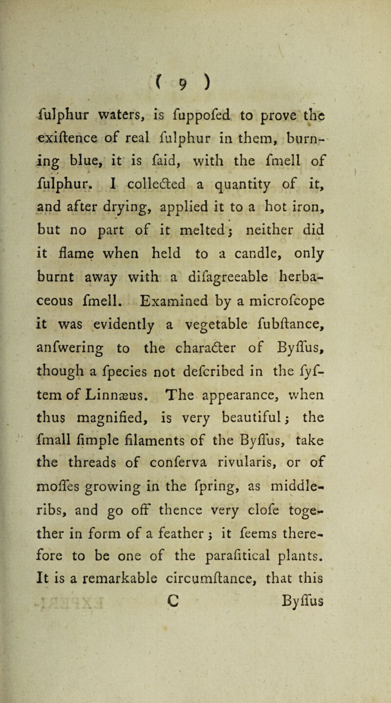 fulphur waters, is fuppofed to prove the exiftence of real fulphur in them, burn¬ ing blue, it is faid, with the fmell of fulphur. I collected a quantity of it, and after drying, applied it to a hot iron, but no part of it melted; neither did it flame when held to a candle, only burnt away with a difagreeable herba¬ ceous fmell. Examined by a microfcope it was evidently a vegetable fubftance, i anfwering to the character of Byflus, though a fpecies not defcribed in the fyf- tem of Linnasus. The appearance, when thus magnified, is very beautiful; the fmall fimple filaments of the Byflus, take the threads of conferva rivularis, or of mofles growing in the fpring, as middle- ribs, and go off thence very clofe toge¬ ther in form of a feather ; it feems there¬ fore to be one of the parafitical plants. It is a remarkable circumftance, that this C Byflus