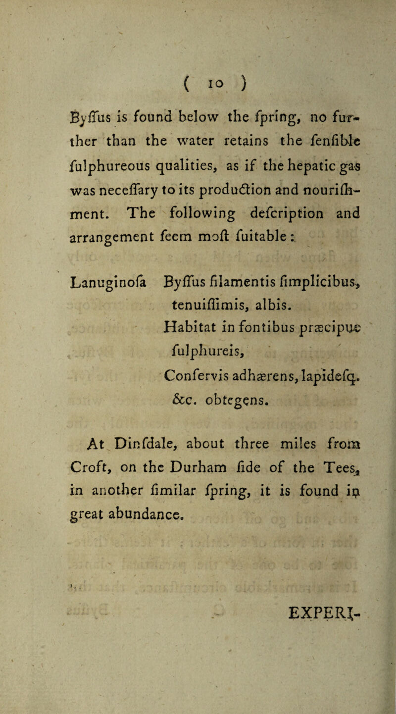 \ ( 1° ) 0 Byflus is found below the fpring, no fur¬ ther than the water retains the fenfible fulphureous qualities, as if the hepatic gas was neceflary to its produ&ion and nourifh- ment. The following defcription and arrangement feem moft fuitable: Lanuginofa Byffus filamentis fimplicibus-, tenuiflimis, albis. Habitat in fontibus prascipuo fulphureis, Confervis adhaerens, lapidefq. &c. obtegens. At Dinfdale, about three miles from Croft, on the Durham fide of the Tees* in another fimilar fpring, it is found i$ great abundance. EXPERT