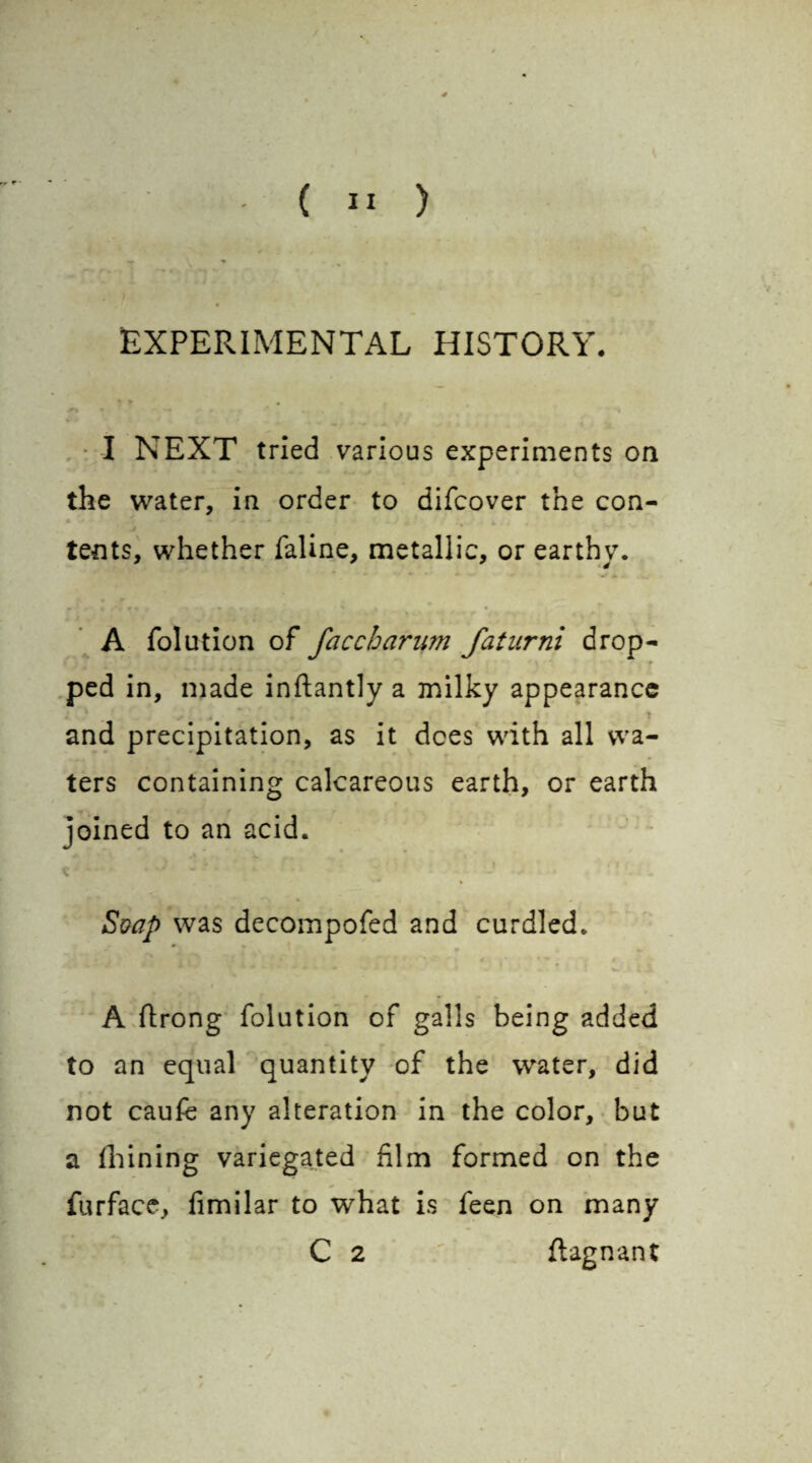 EXPERIMENTAL HISTORY. I NEXT tried various experiments on the water, in order to difcover the con¬ tents, whether faline, metallic, or earthy. A folution of faccharum faturni drop¬ ped in, made inftantly a milky appearance and precipitation, as it dees with all wa¬ ters containing calcareous earth, or earth joined to an acid. Soap was decompofed and curdled. A ftrong folution of galls being added to an equal quantity of the water, did not caufe any alteration in the color, but a Ihining variegated film formed on the furface, fimilar to what is feen on many C 2 flagnant