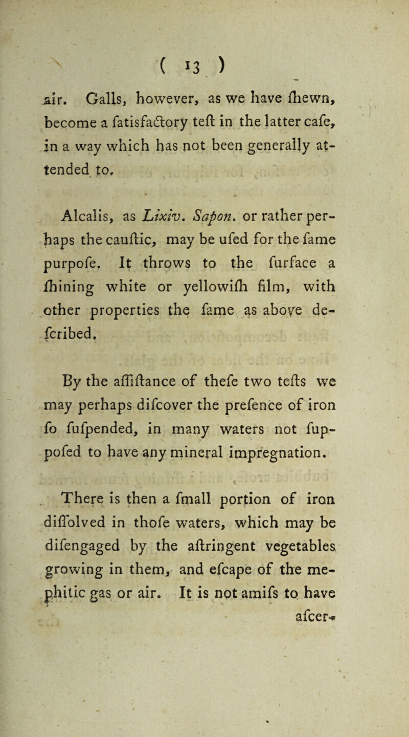 % air. Galls, however, as we have fhewn, become a fatisfadory teft in the latter cafe, in a way which has not been generally at¬ tended to, • f v. * ♦ _ Alcalis, as Lixiv. Sapon, or rather per¬ haps the cauftic, may be ufed for the fame purpofe. It throws to the furface a thining white or yellowiili film, with other properties the fame 3s above de- fcribed. *■ 4‘ By the affiftance of thefe two teds we may perhaps difcover the prefence of iron fo fufpended, in many waters not fup- pofed to have any mineral impregnation. • / u * r + - . . r ^ There is then a fmall portion of iron diffolved in thofe waters, which may be difengaged by the aftringent vegetables growing in them, and efcape of the me¬ phitic gas or air. It is not amifs to have j afcer^ ♦