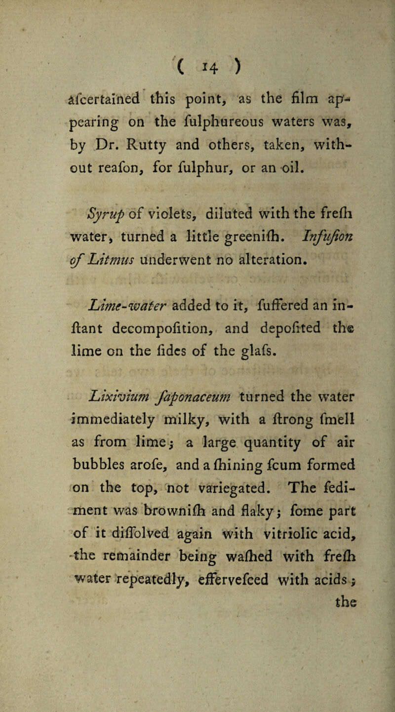 afcertained this point, as the film ap¬ pearing on the fulphureous waters was, by Dr. Rutty and others, taken, with¬ out reafon, for fulphur, or an oil. Syrup of violets, diluted with the frefh water * turned a little greenifh. Infujion of Litmus underwent no alteration. v * -v ' i ‘ \* 1 Lime-water added to it, fuffered an in- ftant decompofition, and depofited the lime on the fidcs of the glafs. Lixivium faponaceum turned the water immediately milky, with a flrong fmell as from lime; a large quantity of air bubbles arofe, and a fhining fcum formed on the top, not variegated. The fedi- ment was brownifh and flaky; fome part of it diffolved again with vitriolic acid, the remainder being wafhed with frefh water repeatedly, effervefccd with acids ;