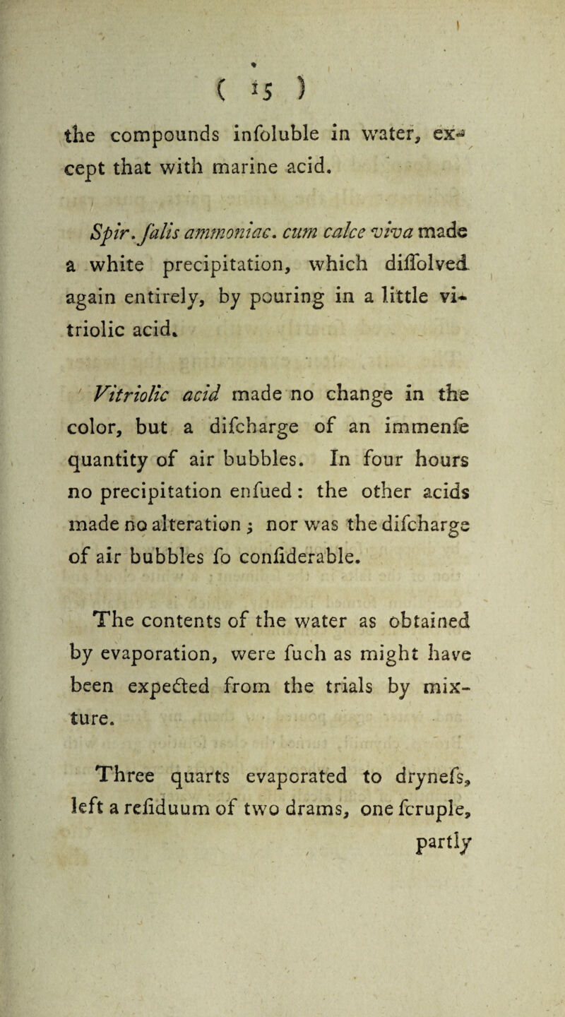 / % ( *5 ) the compounds infoluble in water, ex^ cept that with marine acid. Spir. falls ammoniac. cum calce viva made a white precipitation, which diflolved again entirely, by pouring in a little vi* triolic acid. Vitriolic acid made no change in the color, but a difcharge of an immenfe quantity of air bubbles. In four hours no precipitation enfued: the other acids made no alteration j nor was the difcharge of air bubbles fo coniiderable. The contents of the water as obtained by evaporation, were fuch as might have been expected from the trials by mix¬ ture. Three quarts evaporated to drynefs, left a rdiduum of two drams, one fcruple, ’ PartIy