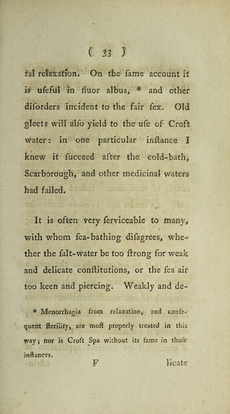 * ral relaxation. On the fame account it is ufeful in fluor albus, * and other • . * - diiorders incident to the fair fex. Old gleets will alfo yield to the ufe of Croft water: in one particular inftance I knew it fucceed after the cold-bath* Scarborough, and other medicinal waters had failed*. It is often very ferviceable to many, with whom fea-bathing difagrees, whe¬ ther the fait-water be too ftrong for w7eak and delicate conftitutions, or the fea air too keen and piercing. Weakly and de- * Menorrhapia from relaxation, and confe- quent fterility, are moil properly treated in this way; nor is Croft Spa without its fame in thofe inftances. F licate