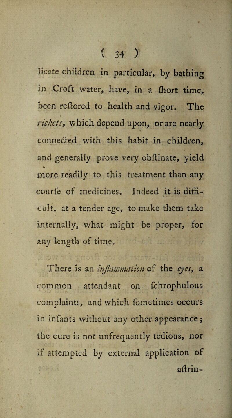 licate children in particular, by bathing in Croft water, have, in a fhort time, been reftored to health and vigor. The V - . ; ** |f rickets, which depend upon, or are nearly connected with this habit in children, and generally prove very obftinate, yield more readily to this treatment than any courfe of medicines. Indeed it is diffi- •* - cult, at a tender age, to make them take internally, what might be proper, for any length of time. There is an inflammation of the eyes, a common attendant on fchrophulous complaints, and which fometimes occurs in infants without any other appearance; the cure is not unfrequently tedious, nor if attempted by external application of - aftrin-