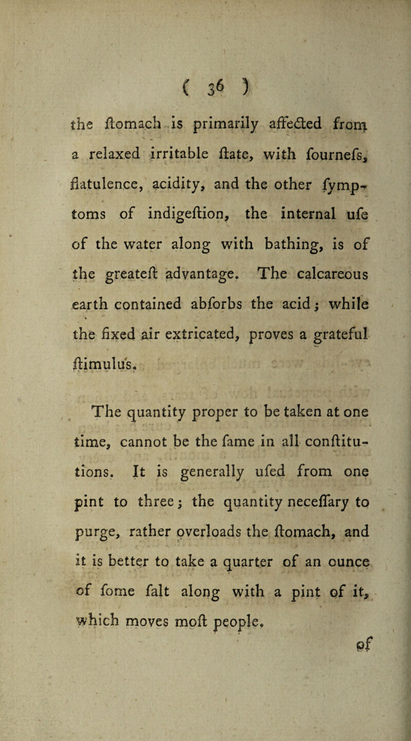 the ftomach is primarily affected fron^ a relaxed irritable ftate, with fournefs, flatulence, acidity, and the other fymp- v * toms of indigeftion, the internal ufe of the water along with bathing, is of the greateft advantage. The calcareous earth contained abforbs the acid; while the fixed air extricated, proves a grateful ■ Vn. ftimulus. The quantity proper to be taken at one time, cannot be the fame in all conftitu- tions. It is generally ufed from one pint to three; the quantity neceflary to purge, rather overloads the ftomach, and it is better to take a quarter of an ounce of fome fait along with a pint of it, which moves moft people. pf