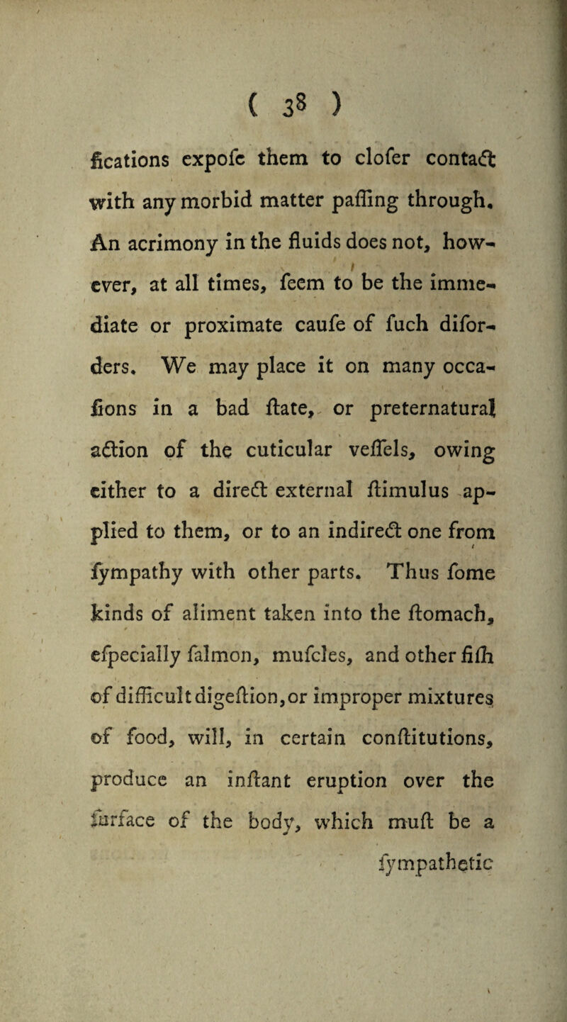 ( ) fications expofe them to clofer contact i with any morbid matter paffing through. An acrimony in the fluids does not, how- I ever, at all times. Teem to be the imme¬ diate or proximate caufe of fuch difor- ders. We may place it on many occa- fions in a bad ftate, or preternatural % aftion of the cuticular veffels, owing cither to a dire£l external flimulus ap¬ plied to them, or to an indiredl one from fympathy with other parts. Thus fome kinds of aliment taken into the ftomach, * efpecially falmon, mufcles, and other fiffi of difficult digeftion,or improper mixtures of food, will, in certain conftitutions, produce an inftant eruption over the fan ace of the body, which muft be a «* ' fympathetic