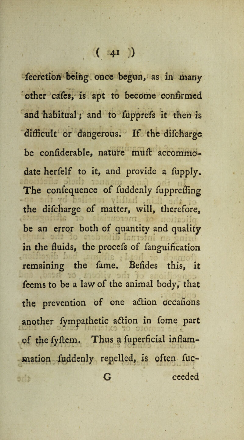 ) fecretion being once begun, as in many other cafes, is apt to become confirmed * ' ‘ » «***-* and habitual; and to fupprefs it then is t* i » )>' * difficult or dangerous. If the difeharge (YT * 't f*' be confiderable, nature muft accommo¬ date herfelf to it, and provide a fupply. *• i ' - ’ K >* % • , , . * «•* **. . — The confequence of fuddenly fupprefling * *' <* * * V ( r ‘ • ■■'' * T . ' . . * v ' , 4 4 ' < • « *. i f , 4 . » the difeharge of matter, will, therefore, ‘  ,  **'* *'■' ‘ - * s * irfAfji.C.; be an error both of quantity and quality in the fluids, the procefs of fanguification remaining the fame. Befides this, it • - «* * * 4 \ ' < feems to be a law of the animal body, that • +4 * the prevention of one adtion occafions another fympathetic adion in fome part ./ * - -i j - / * * i v i. y w)' * • of the fyftem. Thus a fuperficial inflam- .. , l, mation fuddenly repelled, is often iuc- G ceeded