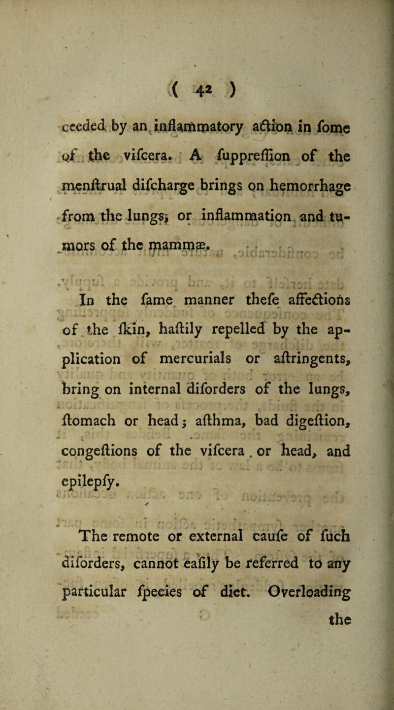 ceeded by an inflammatory adtion in iome of the vifcera. A fupprefllon of the mcnftrual difcharge brings on hemorrhage from the lungs, or inflammation and tu¬ mors of the ijiammae. ‘ ' ■ r ■ ...... .... fal In the fame manner thefe afFedtions * S r *- «. of the fltin, haftily repelled by the ap- plication of mercurials or aftringents, • • : ... ■ ;. . , . • „ . * w . « bring on internal diforders of the lungs, i .> i J *■+ v.--' * fj 4 '■ * v . J r ' , ; < f r flomach or head j afthma, bad digeftion, — - ■ ^: •«* «••.rff = 4 f. r congeftions of the vifcera, or head, and epilepfy. • ' ' * A ... * f ^ f* . .. \ : .; . _. ■ - The remote or external caufe of fuch - * - • ^ y : diforders, cannot eafily be referred to any i- . / ' **-..• ft* ' »■ r ■ ’ particular fpecies of diet. Overloading v » ? # v • the