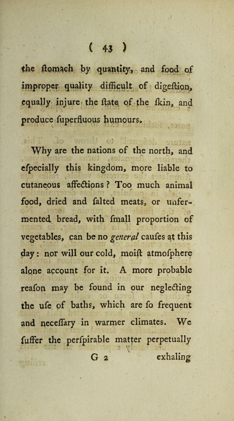 \ • ' the ftomach by quantity, and food of improper quality difficult of digeftion, equally injure the ftatq of the fkin, and produce fuperfluous humours. * > a r •*, *  • ' v • c i ... ,, . ... i Why are the nations of the north, and ' ' •• • * ‘ ' * ■ ■ . >‘ *■** *<: • <• .» r> r efpecially this kingdom, more liable to , : c ‘ • cutaneous affedtions ? Too much animal ' • ► f V fh ^ i ’ . f / #• > food, dried and falted meats, or imfer- mented bread, with fmall proportion of - A'. '» • 1 A * • 4 vegetables, can be no general caufes at this day: nor will our cold, moift atmofphere alone account for it. A more probable reafon may be found in our negledling * r • \ J ** ■*% the ufe of baths, which are fo frequent and neceflary in warmer climates. We fuffer the perfpirable matter perpetually * ’ ■ * * V* i v G 2 exhaling