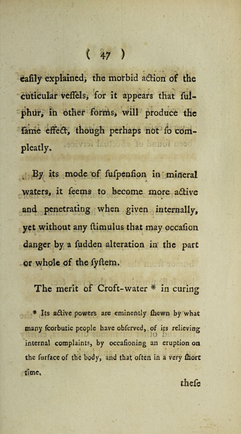 cafily explained^ the morbid adtion of the V * * * +\ ■ + cuticular veffels, for it appears that ful- phur, in other forms, will produce the * • f * . * fame effedt, though perhaps not fo com- m «■ P % * pleatly. ' Ui. By its mode of fufpenfion in mineral waters, it feems to become more adtive - ■' ■' ' V - . • and penetrating when given internally, yet without any ftimulus that may occafion danger by a fudden alteration in the part or whole of the fyftem. X ** * “> r * •» » The merit of Croft-water * in curing * Its a&ive powers are eminently (hewn by what many fcorbutic people have obferved, of its relieving ?• jo h internal complaints, by occafioning an eruption on « t * * the furface of the body, and that often in a very ihort time* thefe