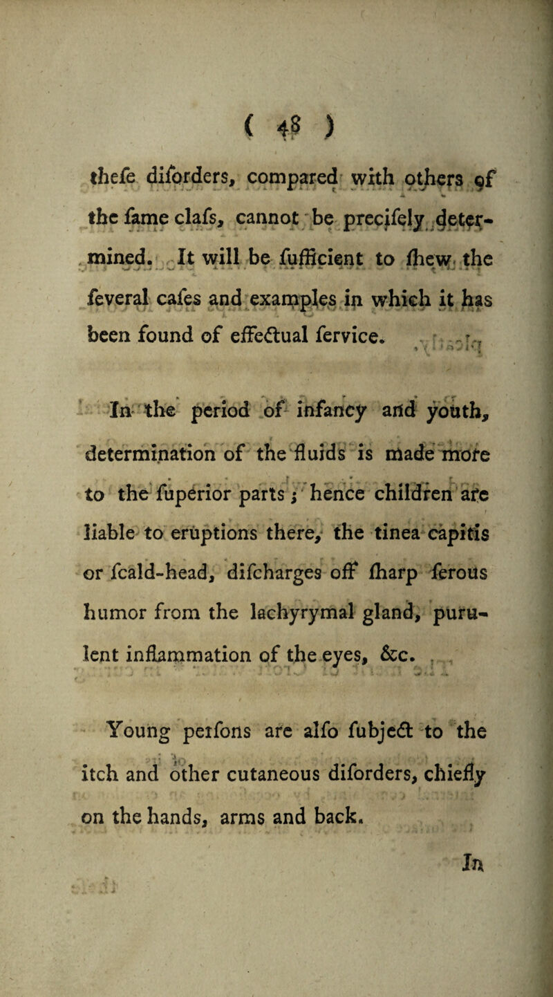 thefe diforders, compared with others of A %» the fame clafs, cannot be precifely deter- mined. It will be fufficient to /hew the — • A 4 A I . •* ' ^ l • 4 '■f feveral cafes and examples in which it has been found of effectual fervice. - * i t > o j i v j JL*» * In the period of infancy and youth, determination of the fluids is made more • • f ^ ^ * to the fuperior parts ; hence children afe t liable to eruptions there, the tinea capitis or feald-head, difeharges ofl: /harp ferous humor from the lachyrymal gland, puru¬ lent inflammation of the eyes, &c. ) , * . ♦ •• W I \ \ f. 4 -4. Young perfons are alfo fubjedt to the ,..T: *40 . j - 4fit itch and other cutaneous diforders, chiefly on the hands, arms and back. In