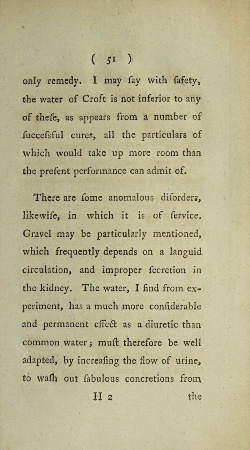 V > . ^ • ( 51 ) only remedy. 1 may fay with fafety, the water of Croft is not inferior to any of thefe, as appears from a number of fuccefsful cures, all the particulars of which would take up more room than the prefent performance can admit of. There are fome anomalous diforders, > t , ■ » ^ . • likewile, in which it is of fervice. Gravel may be particularly mentioned, which frequently depends on a languid circulation, and improper fecretion in the kidney. The water, I find from ex¬ periment, has a much more confiderable and permanent effedt as a diuretic than common wrater; muft therefore be well adapted, by increafing the flow of urine, to wafli out fabulous concretions from H 2 the r