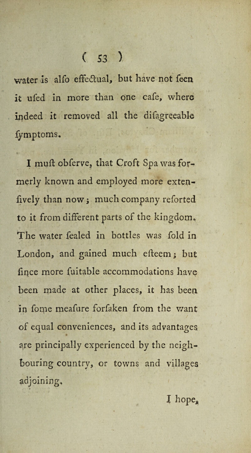 water is alfo effectual, but have not feen it ufed in more than one cafe, where indeed it removed all the difagreeable lymptoms, i < . * ~ - - t I mufl obferve, that Croft Spa was for¬ merly known and employed more exten- fively than now j much company reforted to it from different parts of the kingdom* The water fealed in bottles was fold in London, and gained much efteem; but fiqce more fuitable accommodations have been made at other places, it has been in fonie meafure forfaken from the v/ant of equal conveniences, and its advantages • ( are principally experienced by the neigh¬ bouring country, or towns and villages adjoining. I hope