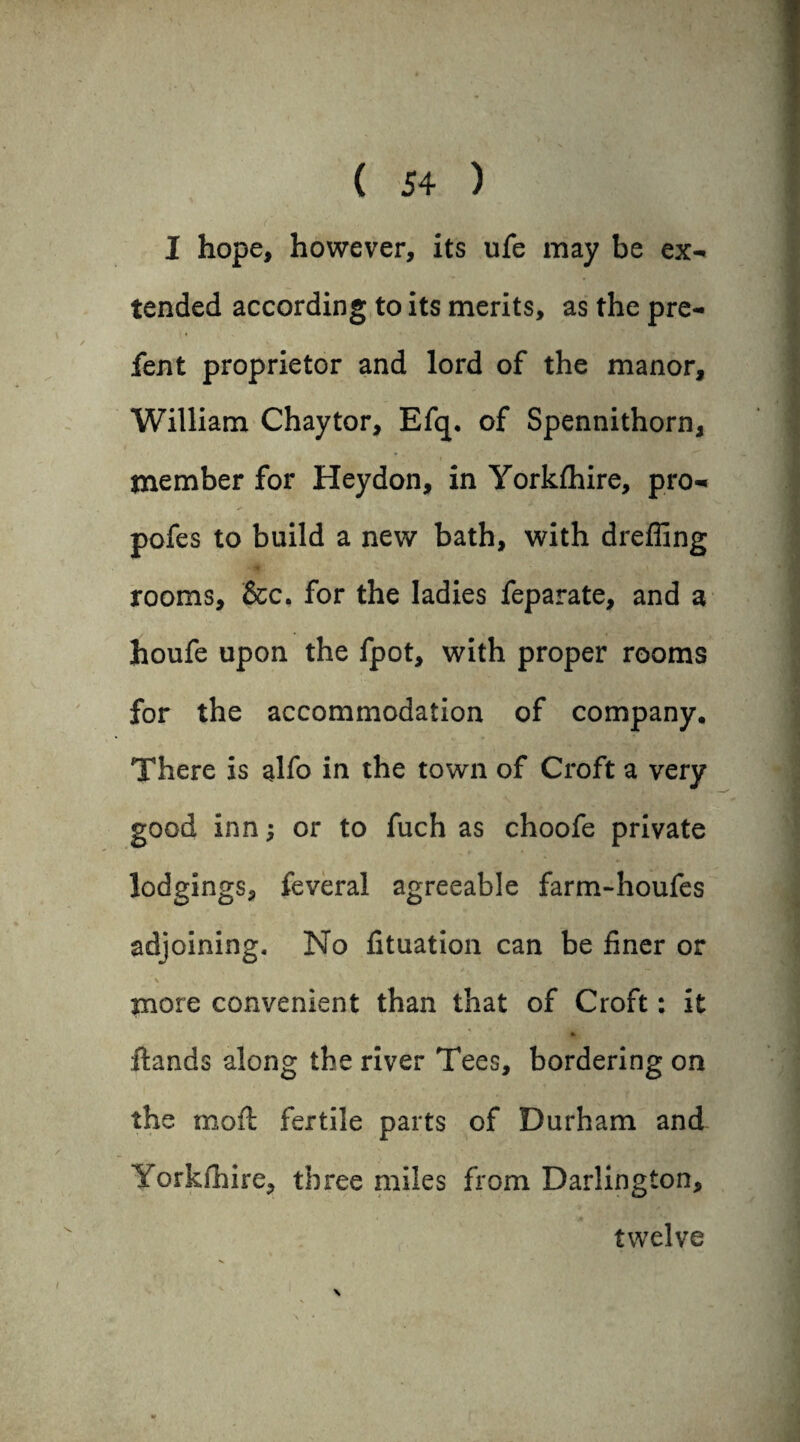 I hope, however, its ufe may be ex¬ tended according to its merits, as the pre- fent proprietor and lord of the manor, William Chaytor, Efcp of Spennithorn, member for Heydon, in Yorkfhire, pro- pofes to build a new bath, with dreffing rooms, &c. for the ladies feparate, and a houfe upon the fpot, with proper rooms for the accommodation of company. There is alfo in the town of Croft a very good inn; or to fuch as choofe private lodgings, feveral agreeable farm-houfes adjoining. No fituation can be finer or more convenient than that of Croft: it ftands along the river Tees, bordering on the moft fertile parts of Durham and Yorkfhire, three miles from Darlington, twelve \