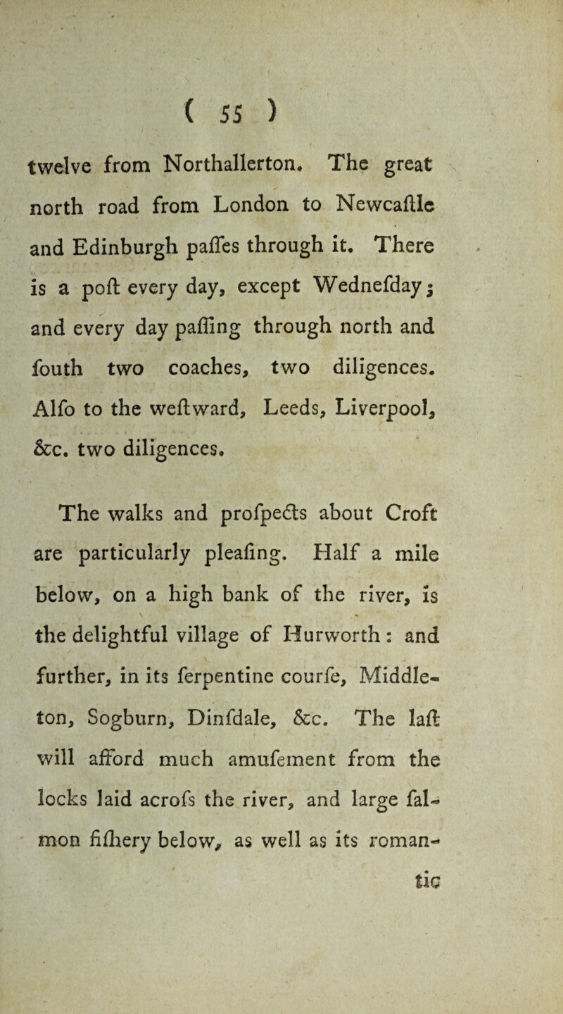 t twelve from Northallerton* The great north road from London to Newcaftle and Edinburgh paffes through it* There is a poft every day, except Wednefdayj and every day pafllng through north and fouth two coaches, two diligences. Alfo to the weftward, Leeds, Liverpool, &c. two diligences. The walks and profpedts about Croft are particularly pleating. Half a mile below, on a high bank of the river, is the delightful village of Hurworth : and further, in its ferpentine courfe, Middle- ton, Sogburn, Dinfdale, &c. The laft will afford much amufeinent from the locks laid acrofs the river, and large fal- mon fifhery below, as well as its roman¬ tic