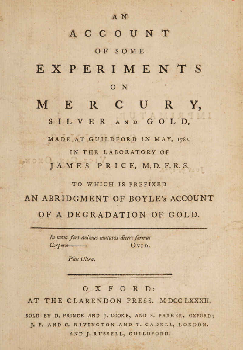 A N ACCOUNT OF SOME EXPERIMENTS O N MERCURY, SILVER and GOLD, MADE AT GUILDFORD IN MAY, 1782. IN THE LABORATORY OF JAMES P R I C E, M. D. F. R. S. TO WHICH IS PREFIXED AN ABRIDGMENT OF BOYLE’s ACCOUNT OF A DEGRADATION OF GOLD. In nova fert animus mutatas dicere formas Corpora—- Ovid. Plus Ultra. OXFORD: AT THE CLARENDON PRESS. M DCC LXXXII. SOLD BY D. PRINCE AND J. COOKE, AND S. PARKER, OXFORD i J. F. AND C. RIVINGTON AND T. C A D E L L, LONDON. AND J. RUSSELL, GUILDFORD.