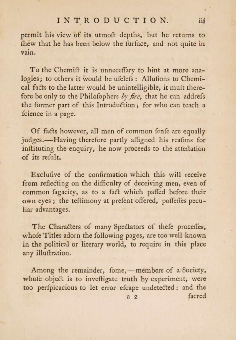 permit his view of its utmoft depths, but he returns to fhew that he has been below the furface, and not quite in vain. To the Chemift it is unneceffary to hint at more ana¬ logies; to others it would be ufelefs: Allufions to Chemi¬ cal faCts to the latter would be unintelligible, it mult there¬ fore be only to the Philofophers by firey that he can addrefs the former part of this Introduction; for who can teach a fcience in a page. Of faCts however, all men of common fenfe are equally judges.—Having therefore partly affigned his reafons for inftituting the enquiry, he now proceeds to the atteflation of its refult. Exclufive of the confirmation which this will receive from reflecting on the difficulty of deceiving men, even of common fagacity, as to a faCt which pafled before their own eyes; the teftimony at prefent offered, poflefles pecu¬ liar advantages. The Characters of many Spectators of thefe proceffes, whofe Titles adorn the following pages, are too well known in the political or literary world, to require in this place any illuftration. Among the remainder, fome,—members of a Society, whofe objeCt is to inveftigate truth by experiment, were too perfpicacious to let error efcape undetected : and the a 2 facred