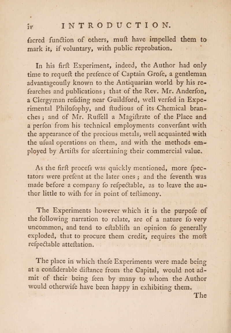 facred funflion of others, muft have impelled them to mark it, if voluntary, with public reprobation. In his fir ft Experiment, indeed, the Author had only time to requeft the prefence of Captain Grofe, a gentleman advantageoufly known to the Antiquarian world by his re- fearches and publications; that of the Rev. Mr. Anderfon* a Clergyman refiding near Guildford, well verfed in Expe¬ rimental Philofophy, and ftudious of its Chemical bran¬ ches ; and of Mr. RufTell a Magiftrate of the Place and a perfon from his technical employments converfant with the appearance of the precious metals, well acquainted with the ufual operations on them, and with the methods em¬ ployed by Artifts for afcertaining their commercial value* As the firft procefs was quickly mentioned, more fpec- tators were prefent at the later ones; and the feventh was made before a company fo refpedtable, as to leave the au¬ thor little to wifti for in point of teftimony. The Experiments however which it is the purpofe of the following narration to relate, are of a nature fo very uncommon, and tend to eftablifh an opinion fo generally exploded, that to procure them credit, requires the mo ft refpedable atteftation. The place in which thefe Experiments were made being at a confiderable diftance from the Capital, would not ad¬ mit of their being feen by many to whom the Author would otherwife have been happy in exhibiting them. The