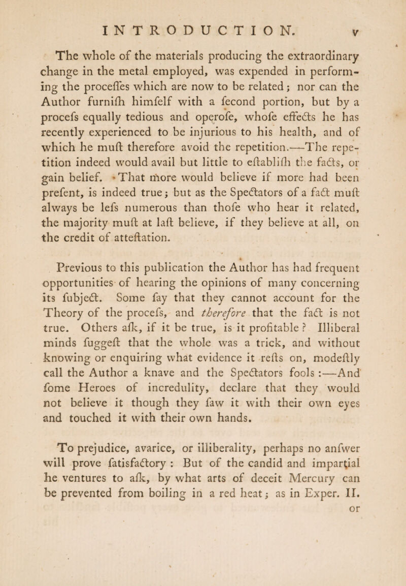 The whole of the materials producing the extraordinary change in the metal employed, was expended in perform¬ ing the proceffes which are now to be related; nor can the Author furnifh himfelf with a fecond portion, but by a procefs equally tedious and operofe, whofe effects he has recently experienced to be injurious to his health, and of which he mud therefore avoid the repetition.—The repe¬ tition indeed would avail but little to eftablifh the fads, or • gain belief. 'That more would believe if more had been prefent, is indeed true; but as the Spedators of a fad muft always be lefs numerous than thofe who hear it related, the majority muft at laft believe, if they believe at all, on the credit of atteftation. s % Previous to this publication the Author has had frequent opportunities of hearing the opinions of many concerning its fubjed. Some fay that they cannot account for the Theory of the procefs, and therefore that the fad is not true. Others afk, if it be true, is it profitable ? Illiberal minds fuggeft that the whole was a trick, and without knowing or enquiring what evidence it refts on, modeftly call the Author a knave and the Spedators fools :—And fome Heroes of incredulity, declare that they would not believe it though they law it with their own eyes and touched it with their own hands. To prejudice, avarice, or illiberality, perhaps no anfwer will prove fatisfadory : But of the candid and impartial he ventures to afk, by what arts of deceit Mercury can be prevented from boiling in a red heat; as in Exper. II. or %