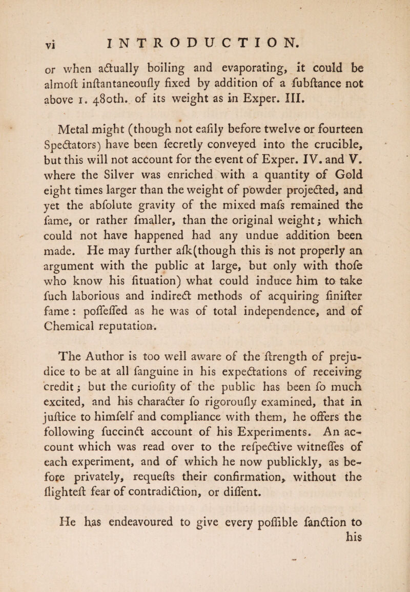 or when actually boiling and evaporating, it could be almoft inflantaneoufly fixed by addition of a fubftance not above i. 480th. of its weight as in Exper. III. Metal might (though not eafily before twelve or fourteen Spectators) have been fecretly conveyed into the crucible, but this will not account for the event of Exper. IV. and V. where the Silver was enriched with a quantity of Gold eight times larger than the weight of powder projected, and yet the abfolute gravity of the mixed mafs remained the fame, or rather fmaller, than the original weight; which could not have happened had any undue addition been made. He may further although this is not properly an argument with the public at large, but only with thofe who know his fituation) what could induce him to take fuch laborious and indirect methods of acquiring finifter fame : poflefled as he was of total independence, and of Chemical reputation. The Author is too well aware of the ftrength of preju¬ dice to be at all fanguine in his expectations of receiving credit; but the curiofity of the public has been fo much excited, and his character fo rigoroufly examined, that in juftice to himfelf and compliance with them, he offers the following fuccinCt account of his Experiments. An ac¬ count which was read over to the refpeCtive witnefles of each experiment, and of which he now publickly, as be¬ fore privately, requefts their confirmation, without the flighted: fear of contradiction, or difient. He has endeavoured to give every pofiible fanCtion to his