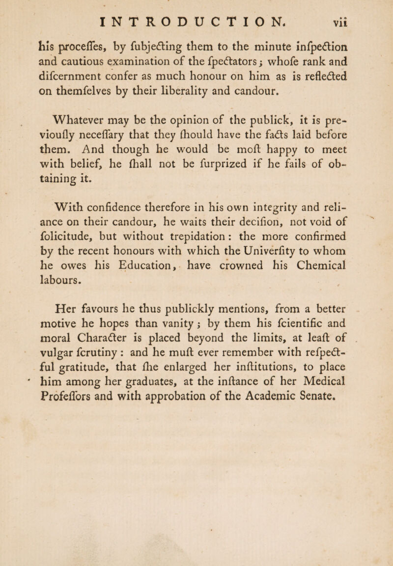 his procelTes, by fubjedting them to the minute infpedlion and cautious examination of the fpedtators; whofe rank and difcernment confer as much honour on him as is reflected on themfelves by their liberality and candour. Whatever may be the opinion of the publick, it is pre- vioufly neceffary that they (hould have the fadts laid before them. And though he would be moll happy to meet with belief, he (hall not be furprized if he fails of ob¬ taining it. With confidence therefore in his own integrity and reli¬ ance on their candour, he waits their decifion, not void of folicitude, but without trepidation : the more confirmed by the recent honours with which the Univerfity to whom he owes his Education, have crowned his Chemical labours. Her favours he thus publickly mentions, from a better motive he hopes than vanity ; by them his fcientific and moral Charadter is placed beyond the limits, at lead of vulgar fcrutiny : and he muft ever remember with refpedt- ful gratitude, that (lie enlarged her inftitutions, to place * him among her graduates, at the inflance of her Medical Profeffors and with approbation of the Academic Senate.