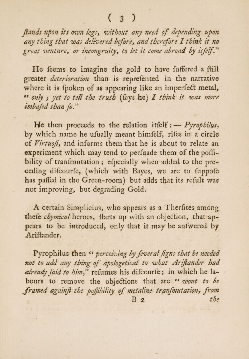 Jlands upon its own legs, without any need of depending upon any thing that was delivered before, and therefore I think it no great venture, or incongruity, to let it co?ne abroad by itfelf” He feems to imagine the gold to have fuffered a ftili greater deterioration than is reprefen ted in the narrative where it is fpoken of as appearing like an imperfect metal, “ only ; yet to tell the truth (fays he) I think it was more imbafed than fo.” He then proceeds to the relation itfelf: — PyrophilusT by which name he ufually meant himfelf, rifes in a circle of Virtuofiy and informs them that he is about to relate an. experiment which may tend to perfiiade them of the poffi- bility of tranfmutation; efpecially when added to the pre¬ ceding difcourfe, (which with Bayes, we are to fuppofe has paffed in the Green-room) but adds that its refult was not improving, but degrading Gold, A certain Simplicius, who appears as a Therfites among thefe chymical heroes, ftarts up with an objection, that ap¬ pears to be introduced, only that it may be anfwered by Ariftander. Pyrophilus then “perceiving by feveralfgns that he needed not to add any thing of apologetical to what Arifiander had already faid to him” refumes his difcourfe; in which he la¬ bours to remove the objections that are “ wont to be framed againfi the pojjibility of metaline tranfmutationr from B a the