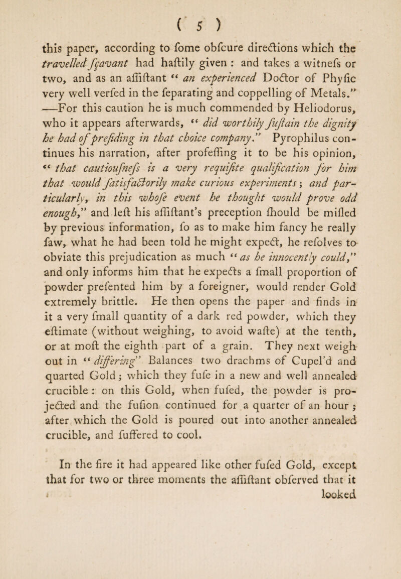 this paper, according to fome obfcure dire&ions which the travelledfavant had haftily given : and takes a witnefs or two, and as an affiftant “ an experienced Doctor of Phyfic very well verfed in the feparating and coppelling of Metals.” •—For this caution he is much commended by Heliodorus, who it appears afterwards, “ did worthily fujlain the dignity he had of prefiding in that choice company ” Pyrophilus con¬ tinues his narration, after profeffing it to be his opinion, *c that cautioufnefs is a very requfite qualification for him that would f atisfaSlorily make curious experiments; and par¬ ticularly, in this whofe event he thought would prove odd enough,” and left his affiftant’s preception fhould be milled by previous information, fo as to make him fancy he really favv, what he had been told he might expeCt, he refolves to obviate this prejudication as much “as he innocently couldf and only informs him that he experts a fmall proportion of powder prefented him by a foreigner, would render Gold extremely brittle. He then opens the paper and finds in it a very fmall quantity of a dark red powder, which they eftimate (without weighing, to avoid wafte) at the tenth, or at moft the eighth part of a grain. They next weigh out in “ differing' Balances two drachms of Cupel’d and quarted Gold; which they fufe in a new and well annealed crucible : on this Gold, when fufed, the powder is pro¬ jected and the fufion continued for a quarter of an hour ; after which the Gold is poured out into another annealed crucible, and fuffered to cool. In the fire it had appeared like other fufed Gold, except that for two or three moments the affiftant obferved that it looked