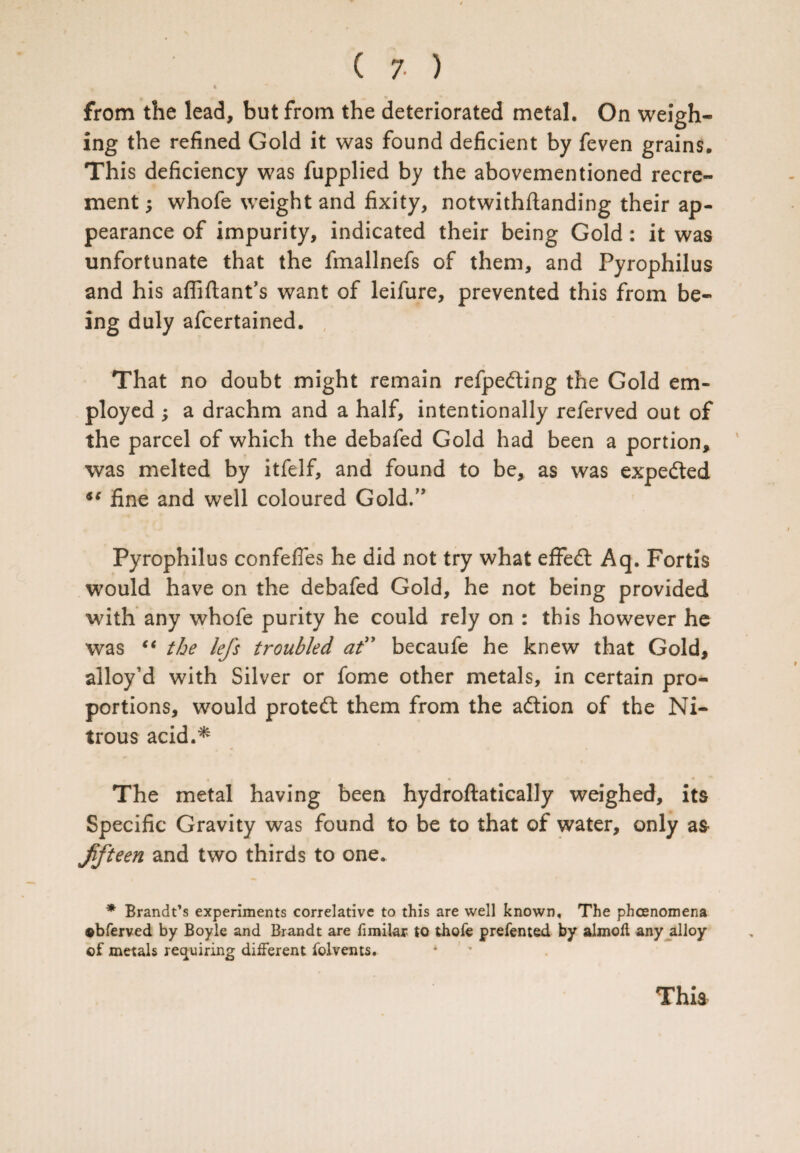 4 from the lead, but from the deteriorated metal. On weigh¬ ing the refined Gold it was found deficient by feven grains. This deficiency was fupplied by the abovementioned recre¬ ment ; whofe weight and fixity, notwithftanding their ap¬ pearance of impurity, indicated their being Gold : it was unfortunate that the fmallnefs of them, and Pyrophilus and his afliftant’s want of leifure, prevented this from be¬ ing duly afcertained. That no doubt might remain refpedting the Gold em¬ ployed ; a drachm and a half, intentionally referved out of the parcel of which the debafed Gold had been a portion, was melted by itfelf, and found to be, as was expedted fine and well coloured Gold.” Pyrophilus confefles he did not try what effedt Aq. Fortis would have on the debafed Gold, he not being provided with any whofe purity he could rely on : this however he was “ the lefs troubled at” becaufe he knew that Gold, alloy’d with Silver or fome other metals, in certain pro¬ portions, would protedt them from the adtion of the Ni¬ trous acid.* 4 ‘ * • • * # 4 ** The metal having been hydroftatically weighed, its Specific Gravity was found to be to that of water, only as- fifteen and two thirds to one. * Brandt’s experiments correlative to this are well known. The phenomena ©bferved by Boyle and Brandt are fimilar to thofe prefented by almoit any alloy of metals requiring different folvents.