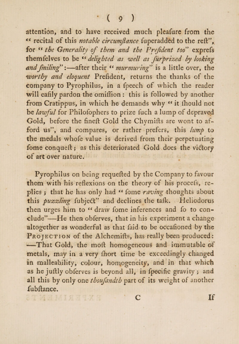 attention, and to have received much pleafure from the “ recital of this notable circumjlance fuperadded to the reft”, for “ the Generality of them and the P ref dent too” exp refs themfelves to be <e delighted as well as fur prized by looking and failing”:—after their “ murmuring” is a little over, the worthy and eloquent Prefident, returns the thanks of the company to Pyrophilus, in a fpeech of which the reader will eafily pardon the omiftion : this is followed by another from Cratippus, in which he demands why “ it fhould not be lawful for Philofophers to prize fuch a lump of depraved Gold, before the fineft Gold the Chymifts are wont to af¬ ford us”, and compares, or rather prefers, this lump to the medals whofe value is derived from their perpetuating fome conqueft; as this deteriorated Gold does the victory of art over nature. Pyrophilus on being requefted by the Company to favour them with his reflexions on the theory of his procefs, re¬ plies ; that he has only had “ fome raving thoughts about this puzzling fubje<ft” and declines the talk. Heliodorus then urges him to “ draw fome inferences and fo to con¬ clude”—He then obferves, that in his experiment a change altogether as wonderful as that faid to be occafioned by the Projection of the Alchemifts, has really been produced: —That Gold, the moft homogeneous and immutable of metals, may in a very fhort time be exceedingly changed in malleability, colour, homogeneity, and in that which as he juftly obferves is beyond all, in fpecific gravity ; and all this by only one thoufandth part of its weight of another fubftance. C If