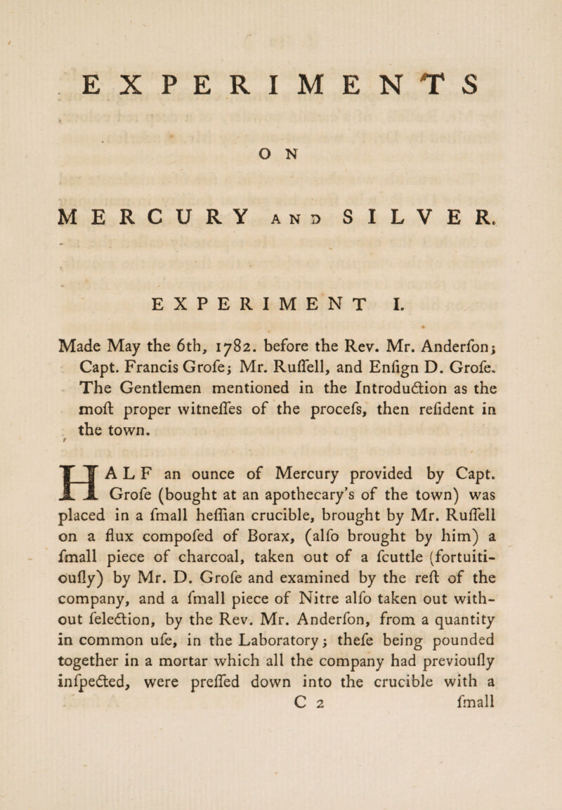 O N MERCURY and SILVER. EXPERIMENT I. ♦ Made May the 6th, 1782. before the Rev. Mr. Anderfon; Capt. Francis Grofe; Mr. Ruflell, and Enfign D. Grofe. The Gentlemen mentioned in the Introdu&ion as the moft proper witnefles of the procefs, then refident in the town. t HALF an ounce of Mercury provided by Capt. Grofe (bought at an apothecary’s of the town) was placed in a fmall heffian crucible, brought by Mr. Ruffeli on a flux compofed of Borax, (alfo brought by him) a fmall piece of charcoal, taken out of a fcuttle (fortuiti- oufly) by Mr. D. Grofe and examined by the reft of the company, and a fmall piece of Nitre alfo taken out with¬ out feledtion, by the Rev. Mr. Anderfon, from a quantity in common ufe, in the Laboratory; thefe being pounded together in a mortar which all the company had previoufly infpedted, were prefled down into the crucible with a C 2 fmall