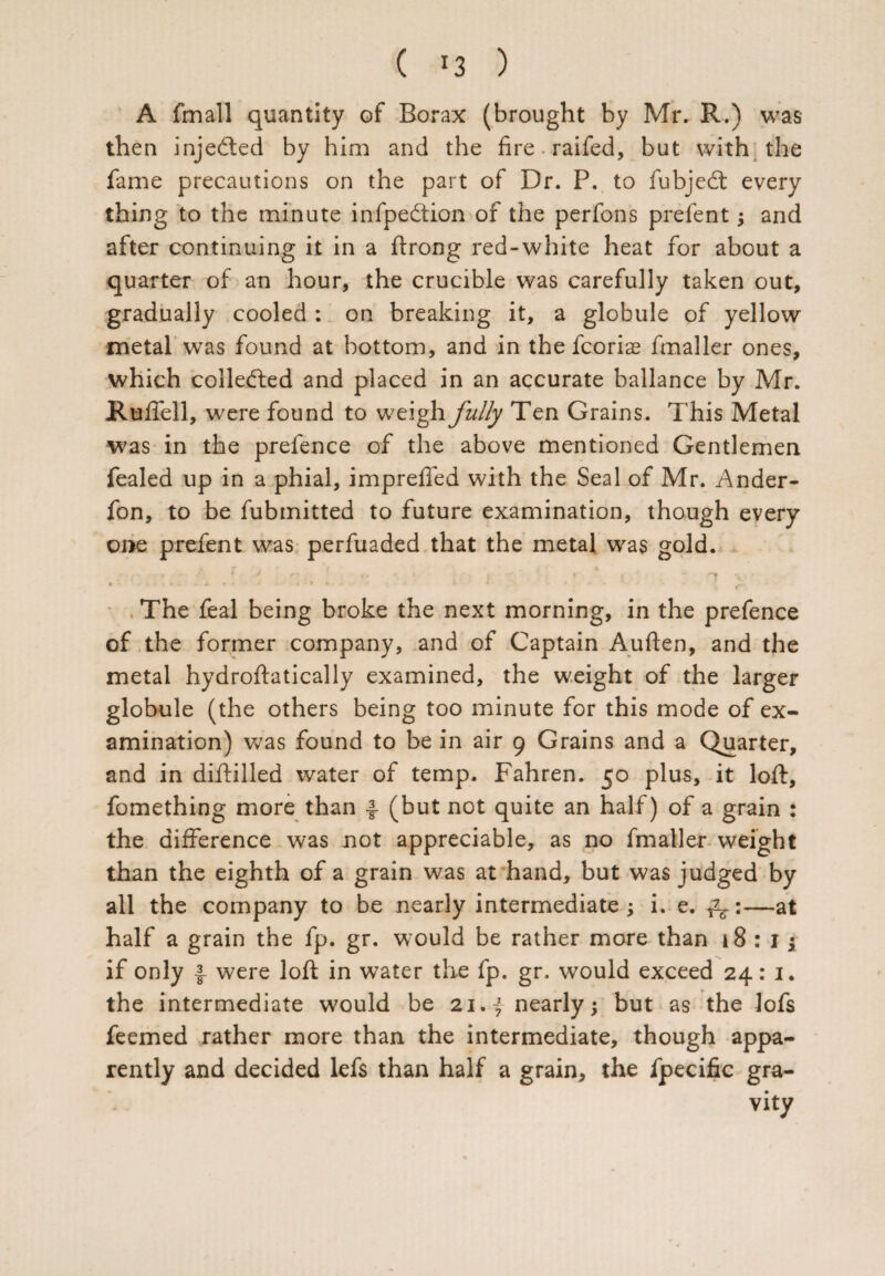 A fmall quantity of Borax (brought by Mr. R.) was then inje&ed by him and the fire railed, but with the fame precautions on the part of Dr. P. to fubjed every thing to the minute infpedion of the perfons prefent; and after continuing it in a ftrong red-white heat for about a quarter of an hour, the crucible was carefully taken out, gradually cooled : on breaking it, a globule of yellow metal was found at bottom, and in the fcoris fmaller ones, which colleded and placed in an accurate ballance by Mr. Ruffell, were found to weigh fully Ten Grains. This Metal was in the prefence of the above mentioned Gentlemen fealed up in a phial, impreffed with the Seal of Mr. Ander- fon, to be fubmitted to future examination, though every one prefent was perfuaded that the metal was gold. . ' •' 1 J  . * • . , < ‘ r . “ r* v ■ « -•■»-*»*- • The feal being broke the next morning, in the prefence of the former company, and of Captain Auften, and the metal hydroftatically examined, the weight of the larger globule (the others being too minute for this mode of ex¬ amination) was found to be in air 9 Grains and a Quarter, and in diftilled water of temp. Fahren. 50 plus, it loft, fomething more than ■§■ (but not quite an half) of a grain : the difference was not appreciable, as no fmaller weight than the eighth of a grain was at hand, but was judged by all the company to be nearly intermediate ; i. e. ^:—at half a grain the fp. gr. would be rather more than 18:15 if only I- were loft in water the fp. gr. would exceed 24: 1. the intermediate would be 21. f nearly; but as the lofs feemed rather more than the intermediate, though appa¬ rently and decided lefs than half a grain, the fpecific gra¬ vity