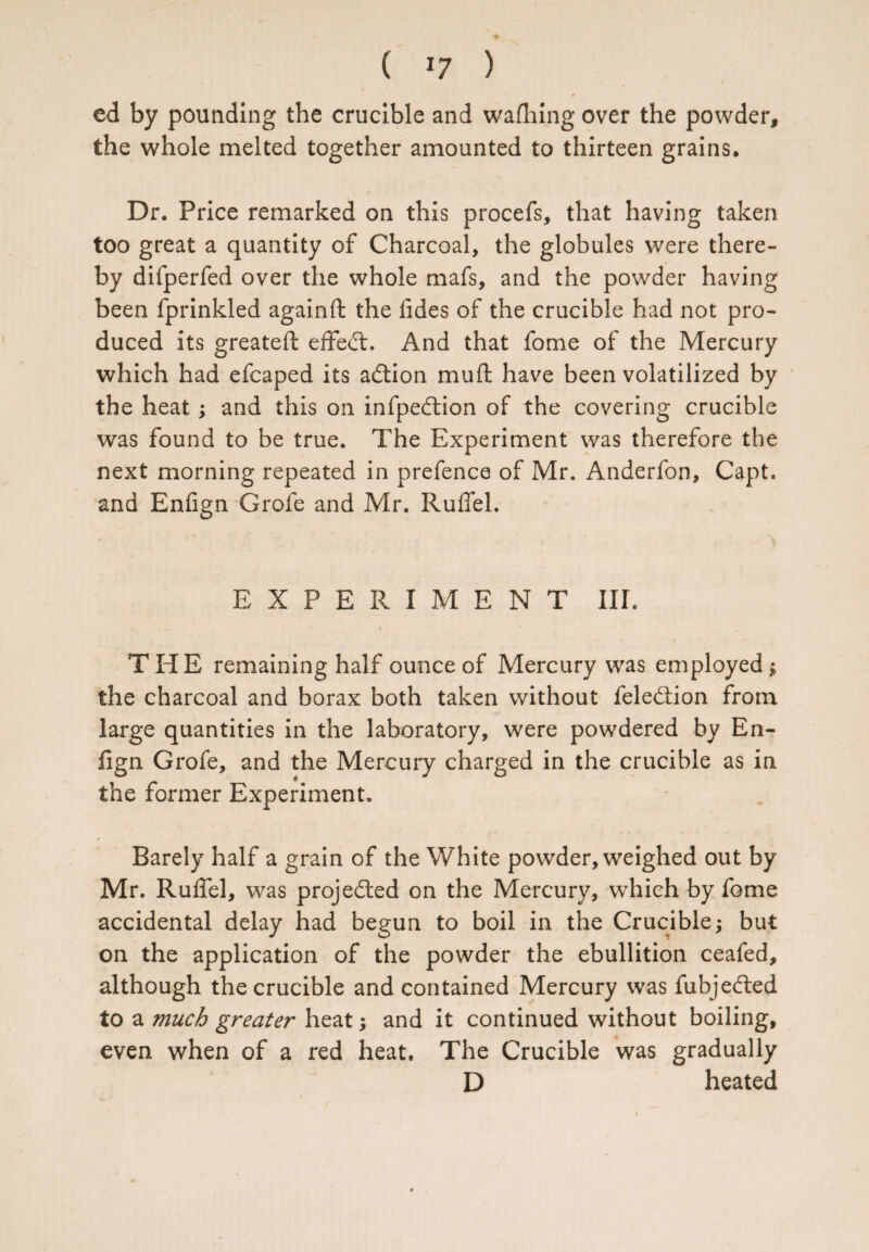 ed by pounding the crucible and wafhing over the powder, the whole melted together amounted to thirteen grains. Dr. Price remarked on this procefs, that having taken too great a quantity of Charcoal, the globules were there¬ by difperfed over the whole mafs, and the powder having been fprinkled againft the fides of the crucible had not pro¬ duced its greateft effect. And that fome of the Mercury which had efcaped its adtion muft have been volatilized by the heat; and this on infpedtion of the covering crucible was found to be true. The Experiment was therefore the next morning repeated in prefence of Mr. Anderfon, Capt. and Enfign Grofe and Mr. Ruffel. EXPERIMENT III. THE remaining half ounce of Mercury was employed ; the charcoal and borax both taken without feledtion from large quantities in the laboratory, were powdered by En¬ fign Grofe, and the Mercury charged in the crucible as in the former Experiment. Barely half a grain of the White powder, weighed out by Mr. Ruffel, was projected on the Mercury, which by fome accidental delay had begun to boil in the Crucible; but on the application of the powder the ebullition ceafed, although the crucible and contained Mercury was fubjedted to a much greater heat; and it continued without boiling, even when of a red heat. The Crucible was gradually D heated