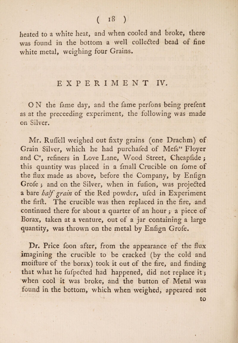 heated to a white heat, and when cooled and broke, there was found in the bottom a well colleded bead of fine white metal, weighing four Grains. EXPERIMENT IV. O N the fame day, and the fame perfons being prefent as at the preceeding experiment, the following was made on Silver. Mr. Ruflell weighed out fixty grains (one Drachm) of Grain Silver, which he had purchafed of MefsIS Floyer and C°, refiners in Love Lane, Wood Street, Cheapfide $ this quantity was placed in a fmall Crucible on fome of the flux made as above, before the Company, by Enfign Grofe ; and on the Silver, when in fufion, was projeded a bare half grain of the Red powder, ufed in Experiment the firft. The crucible was then replaced in the fire, and continued there for about a quarter of an hour , a piece of Borax, taken at a venture, out of a jar containing a large quantity, was thrown on the metal by Enfign Grofe. > * Dr. Price foon after, from the appearance of the flux imagining the crucible to be cracked (by the cold and moifture of the borax) took it out of the fire, and finding that what he fufpeded had happened, did not replace it; when cool it was broke, and the button of Metal was found in the bottom, which when weighed, appeared not to