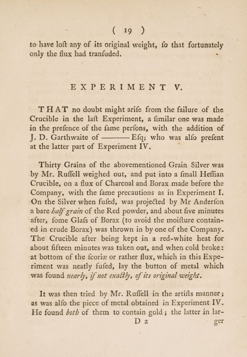 to have loft any of its original weight, fo that fortunately only the flux had tranfuded. EXPERIMENT V. THAT no doubt might arife from the failure of the Crucible in the laft Experiment, a flmilar one was made in the prefence of the fame perfons, with the addition of J. D. Garthwaite of-Efq; who was alfo prefent at the latter part of Experiment IV. Thirty Grains of the abovementioned Grain Silver was by Mr. Ruflell weighed out, and put into a fmall Heflian Crucible, on a flux of Charcoal and Borax made before the Company, with the fame precautions as in Experiment I. On the Silver when fufed, was projected by Mr Anderfon a bare half grain of the Red powder, and about five minutes after, fome Glafs of Borax (to avoid the moiflure contain¬ ed in crude Borax) was thrown in by one of the Company* The Crucible after being kept in a red-white heat for about fifteen minutes was taken out, and when cold broke: at bottom of the fcoriae or rather flux, which in this Expe¬ riment was neatly fufed, lay the button of metal which was found nearly, if not exattly, of its original weight. It was then tried by Mr. Ruflell in the artifls manner; as was alfo the piece of metal obtained in Experiment IV. He found both of them to contain gold \ the latter in lar- D 2 ger