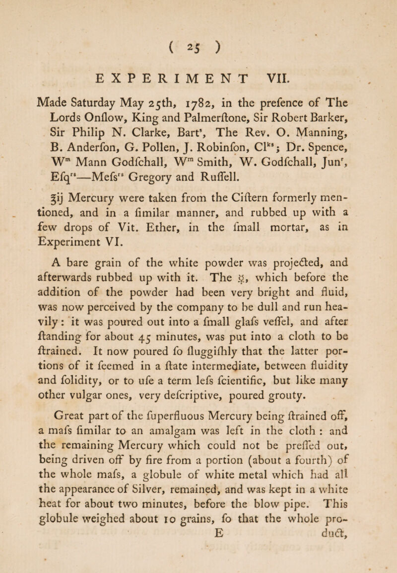 EXPERIMENT VII. Made Saturday May 25th, 1782, in the prefence of The Lords Onflow, King and Palmerftone, Sir Robert Barker, Sir Philip N. Clarke, Bart8, The Rev. O. Manning, B. Anderfon, G. Pollen, J. Robinfon, Clks; Dr. Spence, Wm Mann Godfchall, Wm Smith, W. Godfchall, Junr, Efqrs—Mefsrs Gregory and Ruflell. gij Mercury were taken from the Ciftern formerly men¬ tioned, and in a fimilar manner, and rubbed up with a few drops of Vit. Ether, in the lmall mortar, as in Experiment VI. A bare grain of the white powder was projefted, and afterwards rubbed up with it. The §, which before the addition of the powder had been very bright and fluid, was now perceived by the company to be dull and run hea¬ vily : it was poured out into a fmall glafs veflel, and after Handing for about 45 minutes, was put into a cloth to be ftrained. It now poured fo fluggifhly that the latter por¬ tions of it feemed in a Hate intermediate, between fluidity and folidity, or to ufe a term lefs fcientific, but like many other vulgar ones, very defcriptive, poured grouty. Great part of the fuperfluous Mercury being ftrained off*, a mafs fimilar to an amalgam was left in the cloth : and the remaining Mercury which could not be prefled out, being driven off by fire from a portion (about a fourth) of the whole mafs, a globule of white metal which had all the appearance of Silver, remained, and was kept in a white heat for about two minutes, before the blow pipe. This globule weighed about 10 grains, fo that the whole pro- E dud:.