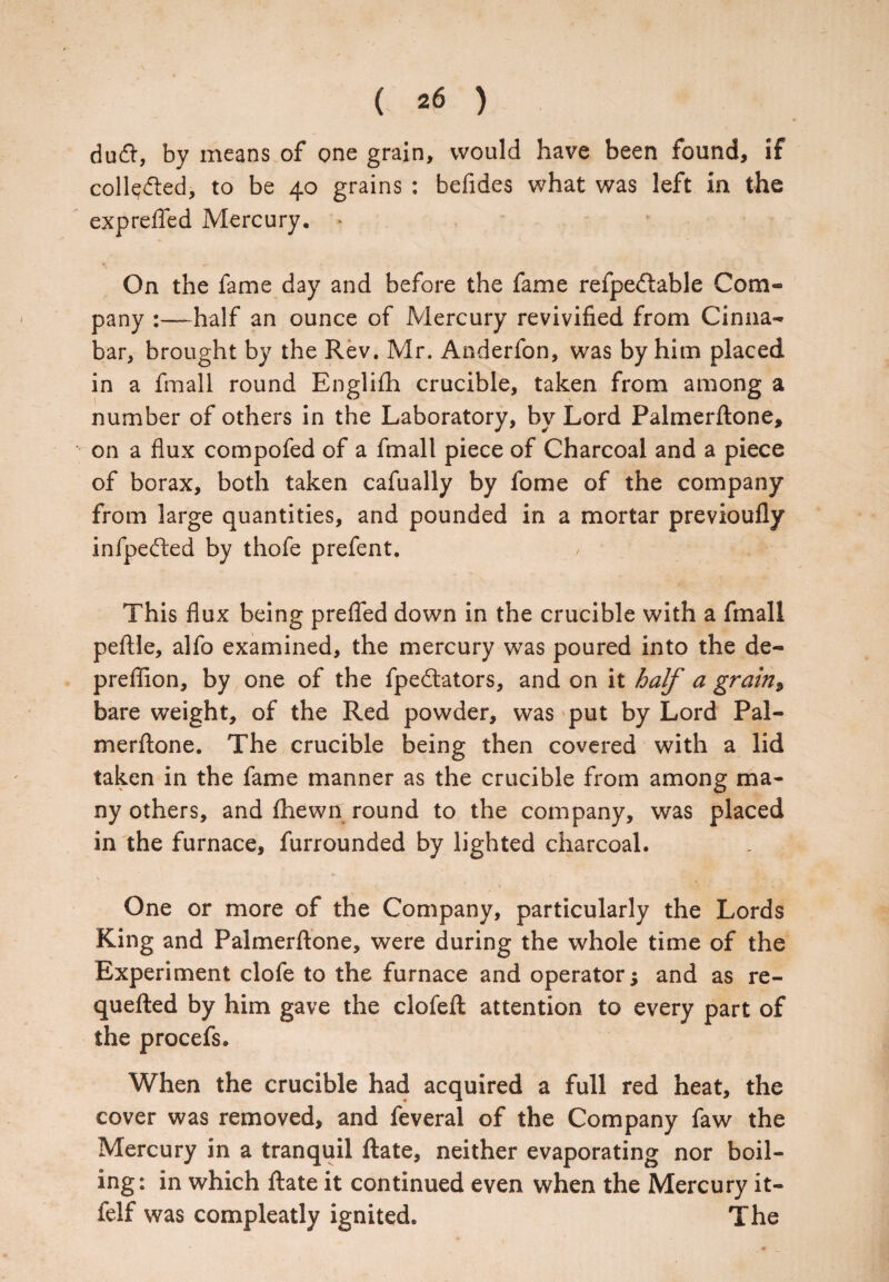du£l, by means of one grain, would have been found, if colledled, to be 40 grains : befides what was left in the exprefted Mercury. * On the fame day and before the fame refpedlable Com¬ pany :—half an ounce of Mercury revivified from Cinna¬ bar, brought by the Rev. Mr. Anderfon, was by him placed in a fmall round Englifh crucible, taken from among a number of others in the Laboratory, by Lord Palmerftone, on a flux compofed of a fmall piece of Charcoal and a piece of borax, both taken cafually by fome of the company from large quantities, and pounded in a mortar previoufly infpefted by thofe prefent. This flux being prefled down in the crucible with a fmall peftle, alfo examined, the mercury was poured into the de- preflion, by one of the fpedbators, and on it half a grain, bare weight, of the Red powder, was put by Lord Pal¬ merftone. The crucible being then covered with a lid taken in the fame manner as the crucible from among ma¬ ny others, and fhewn round to the company, was placed in the furnace, furrounded by lighted charcoal. One or more of the Company, particularly the Lords King and Palmerftone, were during the whole time of the Experiment clofe to the furnace and operator; and as re- quefted by him gave the clofeft attention to every part of the procefs. When the crucible had acquired a full red heat, the cover was removed, and feveral of the Company faw the Mercury in a tranquil ftate, neither evaporating nor boil¬ ing: in which ftate it continued even when the Mercury it- felf was compleatly ignited. The