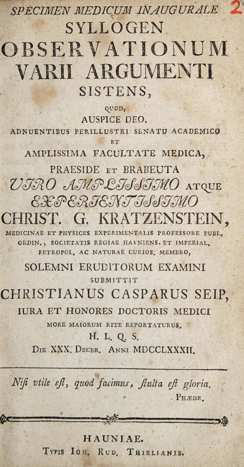 SPECIMEN MEDICUM IN AUGURALE SYLLOGEN OBSERVATIONUM VARII ARGUMENTI SISTENS, QUOD, AUSPICE DEO, ADNUENTIBUS PERILLUSTRI SENATU ACADEMICO ET AMPLISSIMA FACULTATE MEDICA, PRAESIDE et BRABEUTA vusio atque CHRIST. G. KRATZENSTEIN, MEDICINAE ET PHYSICES EXPERIMENTA LIS PROFESSORE PUBL, OKDIN. , SOCIETATIS REGIAE HAVNIENS. ET IMPERlAL. PETROPOL, AC NATURAE CURIOS. MEMBRO, SOLEMNI ERUDITORUM EXAMINI SUBMITTIT CHRISTIANUS CASPARUS SEIP, IURA ET HONORES DOCTORIS MEDICI MORE MAIORUM RITE REPORTATURUS. H. L, Q. S. Die XXX. Decbr. Anni MDCCLXXXH. Nifi vtile ejl, quod facimus, Jhttia eji gloria. * . Phjedr. HAUNIAE. Tvpis Ion, Rud. Thielianis.